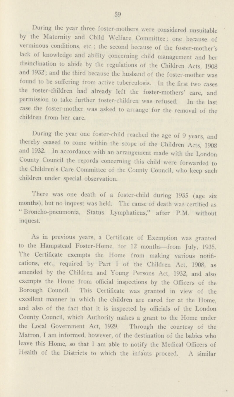 59 During the year three foster-mothers were considered unsuitable by the Maternity and Child Welfare Committee; one because of verminous conditions, etc.; the second because of the foster-mother's lack of knowledge and ability concerning child management and her disinclination to abide by the regulations of the Children Acts, 1908 and 1932; and the third because the husband of the foster-mother was found to be suffering from active tuberculosis. In the first two cases the foster-children had already left the foster-mothers' care, and permission to take further foster-children was refused. In the last case the foster-mother was asked to arrange for the removal of the children from her care. During the year one foster-child reached the age of 9 years, and thereby ceased to come within the scope of the Children Acts, 1908 and 1932. In accordance with an arrangement made with the London County Council the records concerning this child were forwarded to the Children's Care Committee of the County Council, who keep such children under special observation. There was one death of a foster-child during 1935 (age six months), but no inquest was held. The cause of death was certified as Broncho-pneumonia, Status Lymphaticus, after P.M. without inquest. As in previous years, a Certificate of Exemption was granted to the Hampstead Foster-Home, for 12 months—from July, 1935. The Certificate exempts the Home from making various notifi cations, etc., required by Part I of the Children Act, 1908, as amended by the Children and Young Persons Act, 1932, and also exempts the Home from official inspections by the Officers of the Borough Council. This Certificate was granted in view of the excellent manner in which the children are cared for at the Home, and also of the fact that it is inspected by officials of the London County Council, which Authority makes a grant to the Home under the Local Government Act, 1929. Through the courtesy of the Matron, I am informed, however, of the destination of the babies who leave this Home, so that I am able to notify the Medical Officers of Health of the Districts to which the infants proceed. A similar
