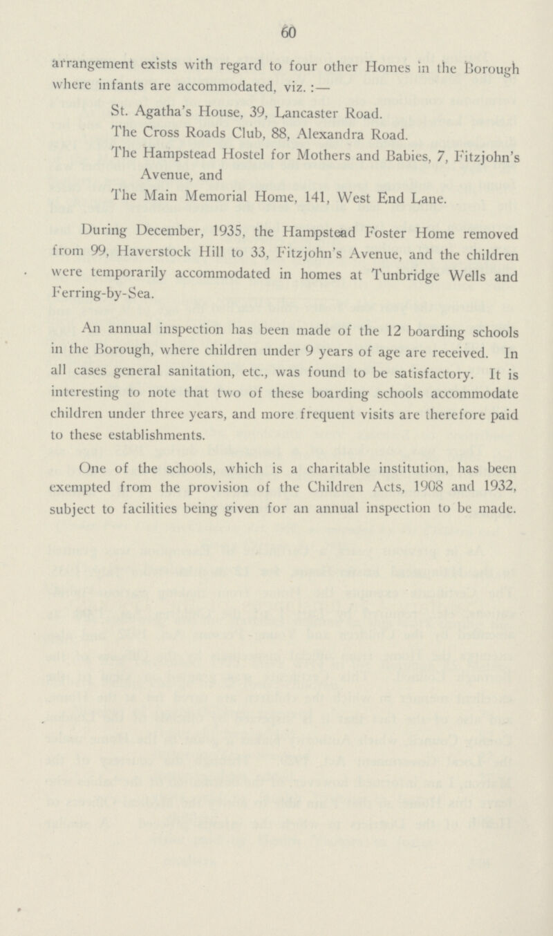 60 arrangement exists with regard to four other Homes in the Borough where infants are accommodated, viz.:— St. Agatha's House, 39, Lancaster Road. The Cross Roads Club, 88, Alexandra Road. The Hampstead Hostel for Mothers and Babies, 7, Fitzjohn's Avenue, and The Main Memorial Home, 141, West End Lane. During December, 1935, the Hampstead Foster Home removed from 99, Haverstock Hill to 33, Fitzjohn's Avenue, and the children were temporarily accommodated in homes at Tunbridge Wells and Ferring-by-Sea. An annual inspection has been made of the 12 boarding schools in the Borough, where children under 9 years of age are received. In all cases general sanitation, etc., was found to be satisfactory. It is interesting to note that two of these boarding schools accommodate children under three years, and more frequent visits are therefore paid to these establishments. One of the schools, which is a charitable institution, has been exempted from the provision of the Children Acts, 1908 and 1932, subject to facilities being given for an annual inspection to be made.