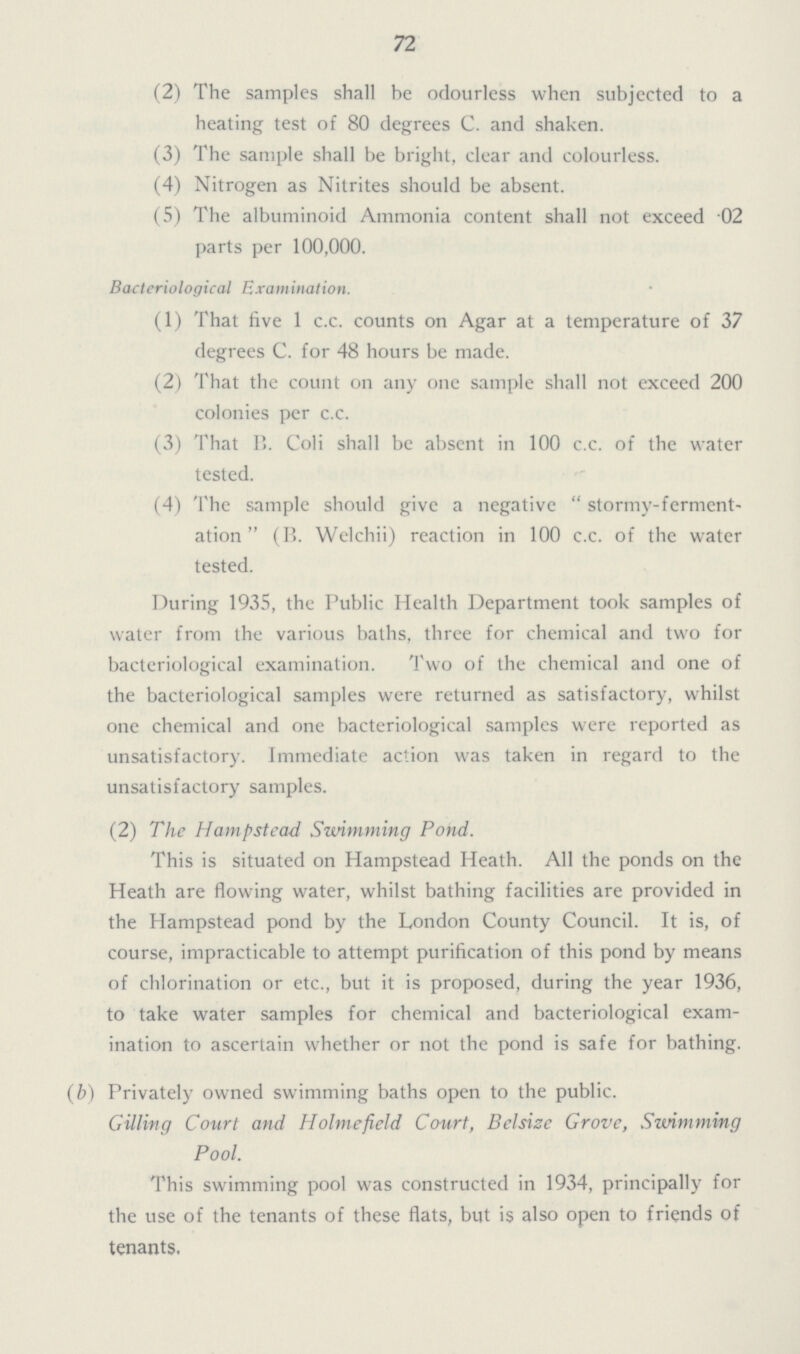 72 (2) The samples shall be odourless when subjected to a heating test of 80 degrees C. and shaken. (3) The sample shall be bright, clear and colourless. (4) Nitrogen as Nitrites should be absent. (5) The albuminoid Ammonia content shall not exceed 02 parts per 100,000. Bacteriological Examination. (1) That five 1 c.c. counts on Agar at a temperature of 37 degrees C. for 48 hours be made. (2) That the count on any one sample shall not exceed 200 colonies per c.c. (3) That B. Coli shall be absent in 100 c.c. of the water tested. (4) The sample should give a negative stormy-ferment ation (B. Welchii) reaction in 100 c.c. of the water tested. During 1935, the Public Health Department took samples of water from the various baths, three for chemical and two for bacteriological examination. Two of the chemical and one of the bacteriological samples were returned as satisfactory, whilst one chemical and one bacteriological samples were reported as unsatisfactory. Immediate action was taken in regard to the unsatisfactory samples. (2) The Hampstead Swimming Pond. This is situated on Hampstead Heath. All the ponds on the Heath are flowing water, whilst bathing facilities are provided in the Hampstead pond by the London County Council. It is, of course, impracticable to attempt purification of this pond by means of chlorination or etc., but it is proposed, during the year 1936, to take water samples for chemical and bacteriological exam ination to ascertain whether or not the pond is safe for bathing. (b) Privately owned swimming baths open to the public. Gilling Court and Holmefield Court, Belsize Grove, Swimming Pool. This swimming pool was constructed in 1934, principally for the use of the tenants of these flats, but is also open to friends of tenants.