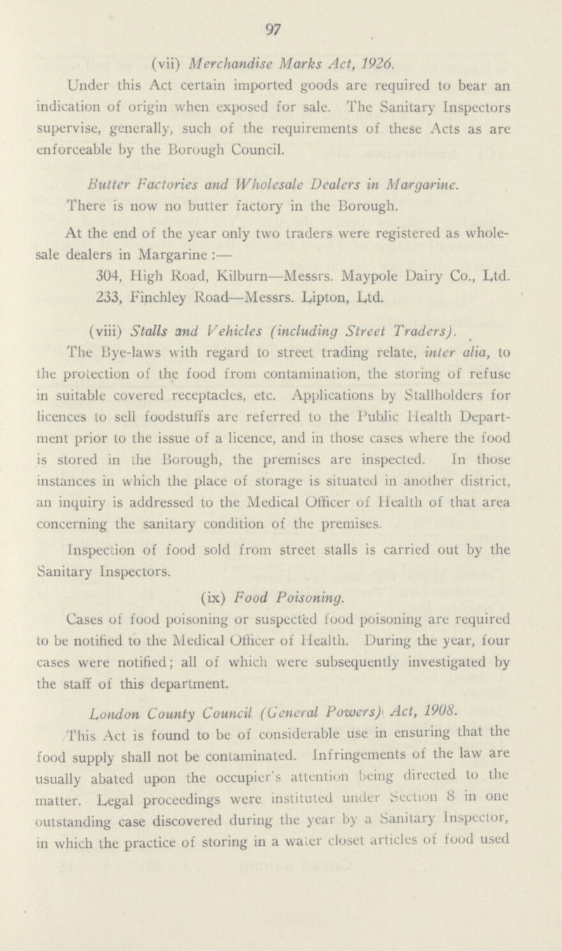 97 (vii) Merchandise Marks Act, 1926. Under this Act certain imported goods are required to bear an indication of origin when exposed for sale. The Sanitary Inspectors supervise, generally, such of the requirements of these Acts as are enforceable by the Borough Council. Butter Factories and Wholesale Dealers in Margarine. There is now no butter factory in the Borough. At the end of the year only two traders were registered as whole sale dealers in Margarine :— 304, High Road, Kilburn—Messrs. Maypole Dairy Co., Ltd. 233, Finchley Road—Messrs. Lipton, Ltd. (viii) Stalls and Vehicles (including Street Traders). The Bye-laws with regard to street trading relate, inter alia, to the protection of the food from contamination, the storing of refuse in suitable covered receptacles, etc. Applications by Stallholders for licences to sell foodstuffs are referred to the Public Health Depart ment prior to the issue of a licence, and in those cases where the food is stored in the Borough, the premises are inspected. In those instances in which the place of storage is situated in another district, an inquiry is addressed to the Medical Officer of Health of that area concerning the sanitary condition of the premises. Inspection of food sold from street stalls is carried out by the Sanitary Inspectors. (ix) Food Poisoning. Cases of food poisoning or suspected food poisoning are required to be notified to the Medical Officer of Health. During the year, four cases were notified; all of which were subsequently investigated by the staff of this department. London County Council (General Powers) Act, 1908. This Act is found to be of considerable use in ensuring that the food supply shall not be contaminated. Infringements of the law are usually abated upon the occupier's attention being directed to the matter. Legal proceedings were instituted under Section 8 in one outstanding case discovered during the year by a Sanitary Inspector, in which the practice of storing in a water closet articles of food used