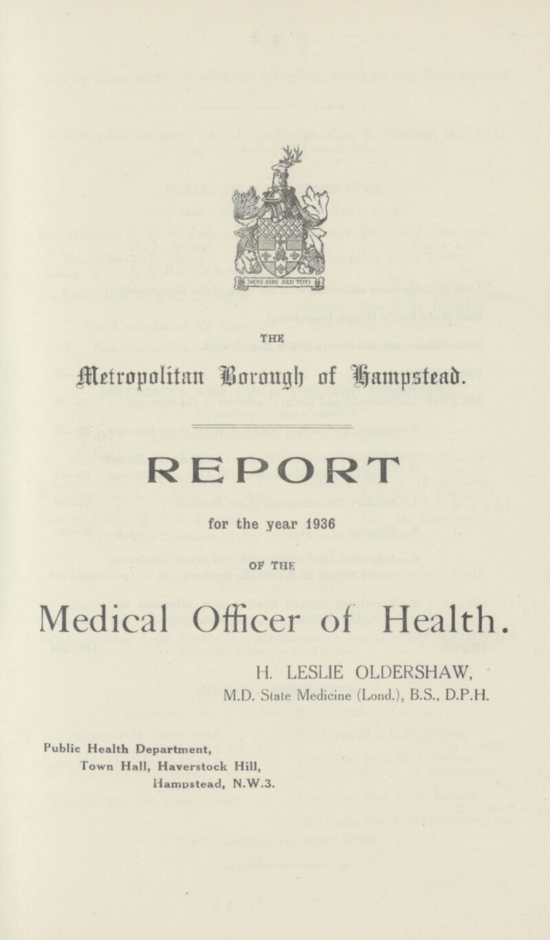 THE Metropolitam Brough of Hampstead. REPORT for the year 1936 OF THE Medical Officer of Health. H. LESLIE OLDERSHAW, M.D. State Medicine (Lond.), B.S., D.P.H. Public Health Department, Town Hall, Haverstock Hill, Hampstead, N.W.3.