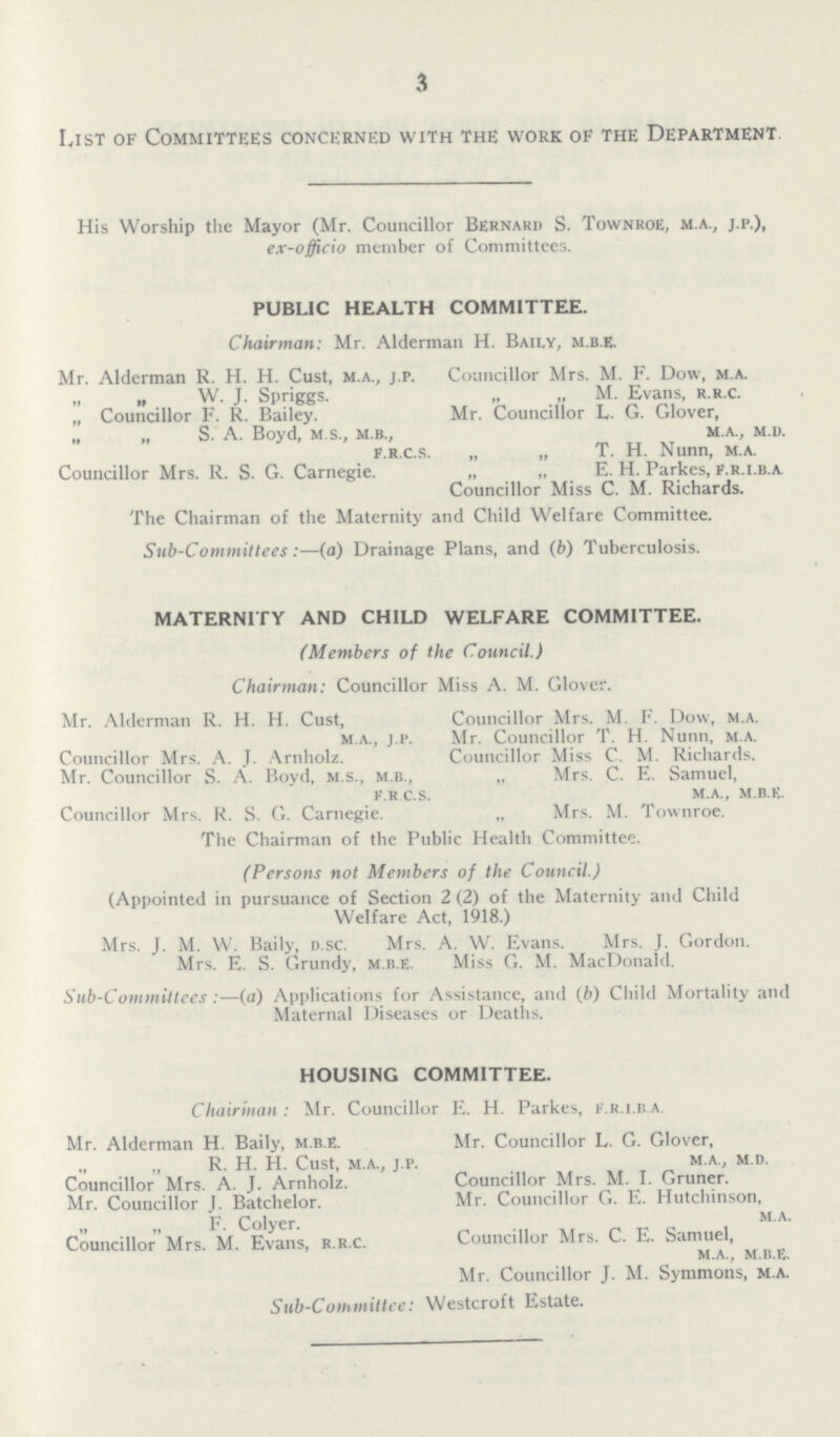 3 List of Committees concerned with the work of the Department. His Worship the Mayor (Mr. Councillor Bernard S. Town roe, m.a., j.p.), ex-officio member of Committees. PUBLIC HEALTH COMMITTEE. Chairman: Mr. Alderman H. Baily, m.b.e. Mr. Alderman R. H. H. Cust, m.a., j.p. Councillor Mrs. M. F. Dow, m.a. „ „ W. J. Spriggs. „ „ M. Evans, r.r.c. „ Councillor F. R. Bailey. Mr. Councillor L. G. Glover, „ „ S. A. Boyd, m.s., m.b., m.a., m.d. f.r.c.s. „ „ T. H. Nunn, m.a. Councillor Mrs. R. S. G. Carnegie. ,, ,, E. H. Parkes, F.r.i.b.a. Councillor Miss C. M. Richards. The Chairman of the Maternity and Child Welfare Committee. Sub-Committees:—(a) Drainage Plans, and (b) Tuberculosis. MATERNITY AND CHILD WELFARE COMMITTEE. (Members of the Council.) Chairman: Councillor Miss A. M. Glover. Mr. Alderman R. H. H. Cust, Councillor Mrs. M. F. Dow, m.a. m.a., j.p. Mr. Councillor T. H. Nunn, m.a. Councillor Mrs. A. J. Arnholz. Councillor Miss C. M. Richards. Mr. Councillor S. A. Boyd, m.s., m.b., „ Mrs. C. E. Samuel, f.r.c.s. m.a., m.b.e. Councillor Mrs. R. S. G. Carnegie. „ Mrs. M. Townroe. The Chairman of the Public Health Committee. (Persons not Members of the Council.) (Appointed in pursuance of Section 2 (2) of the Maternity and Child Welfare Act, 1918.) Mrs. J. M. W. Baily, d.sc. Mrs. A. W. Evans. Mrs. J. Gordon. Mrs. E. S. Grundy, m.b.e. Miss G. M. MacDonald. Sub-Committees:—(a) Applications for Assistance, and (d) Child Mortality and Maternal Diseases or Deaths. HOUSING COMMITTEE. Chairman: Mr. Councillor E. H. Parkes, f.r.i.b.a. Mr. Alderman H. Baily, m.b.E. Mr. Councillor L. G. Glover, R. H. H. Cust, m.a., j.p. m.a., m.d. Councillor Mrs. A. J. Arnholz. Councillor Mrs. M. I. Gruner. Mr. Councillor J. Batchelor. Mr. Councillor G. E. Hutchinson, „ ,, F. Colyer. m.a. Councillor Mrs. M. Evans, r.r.c. Councillor Mrs. C. E. Samuel m.a., m.b.e. Mr. Councillor J. M. Symmons, m.a. Sub-Committee: Westcroft Estate.