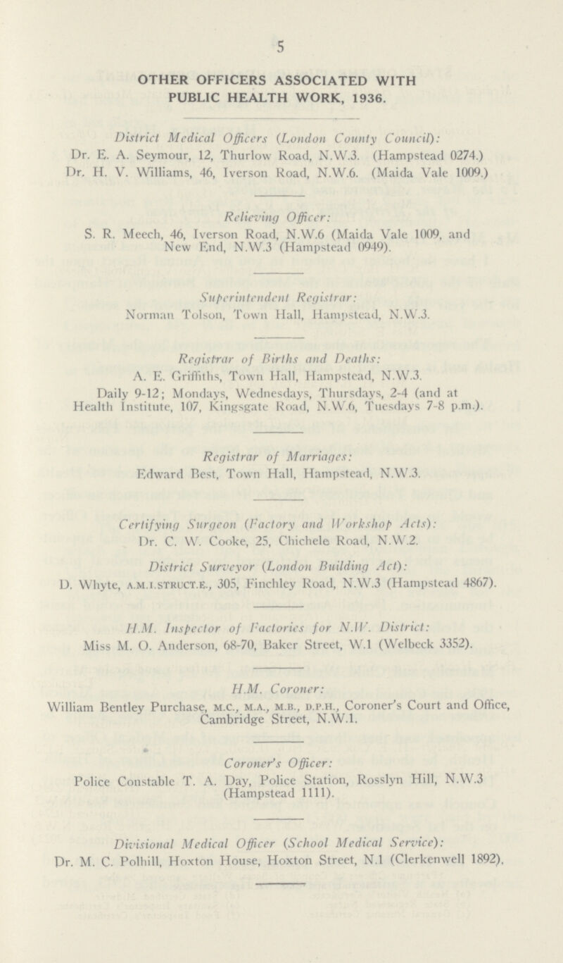 5 OTHER OFFICERS ASSOCIATED WITH PUBLIC HEALTH WORK, 1936. District Medical Officers (London County Council): Dr. E. A. Seymour, 12, Thurlow Road, N.W.3. (Hampstead 0274.) Dr. H. V. Williams, 46, Iverson Road, N.W.6. (Maida Vale 1009.) Relieving Officer: S. R. Meech, 46, Iverson Road, N.W.6 (Maida Vale 1009, and New End, N.W.3 (Hampstead 0949). Superintendent Registrar: Norman Tolson, Town Hall, Hampstead, N.W.3. Registrar of Births and Deaths: A. E. Griffiths, Town Hall, Hampstead, N.W.3. Daily 9-12; Mondays, Wednesdays, Thursdays, 2-4 (and at Health Institute, 107, Kingsgate Road, N.W.6, Tuesdays 7-8 p.m.). Registrar of Marriages: Edward Best, Town Hall, Hampstead, N.W.3. Certifying Surgeon (Factory and Workshop Acts): Dr. C. W. Cooke, 25, Chichele Road, N.W.2. District Surveyor (London Building Act): D. Whyte, a.m.i.struct.e., 305, Finchley Road, N.W.3 (Hampstead 4867). H.M. Inspector of factories for N.W. District: Miss M. O. Anderson, 68-70, Baker Street, W.l (Welbeck 3352). H.M. Coroner: William Bentley Purchase, m.c., m.a., m.b., d.p.h., Coroner's Court and Office, Cambridge Street, N.W.1. Coroner's Officer: Police Constable T. A. Day, Police Station, Rosslyn Hill, N.W.3 (Hampstead 1111). Divisional Medical Officer (School Medical Service): Dr. M. C. Polhill, Hoxton House, Hoxton Street, N.l (Clerkenwell 1892),