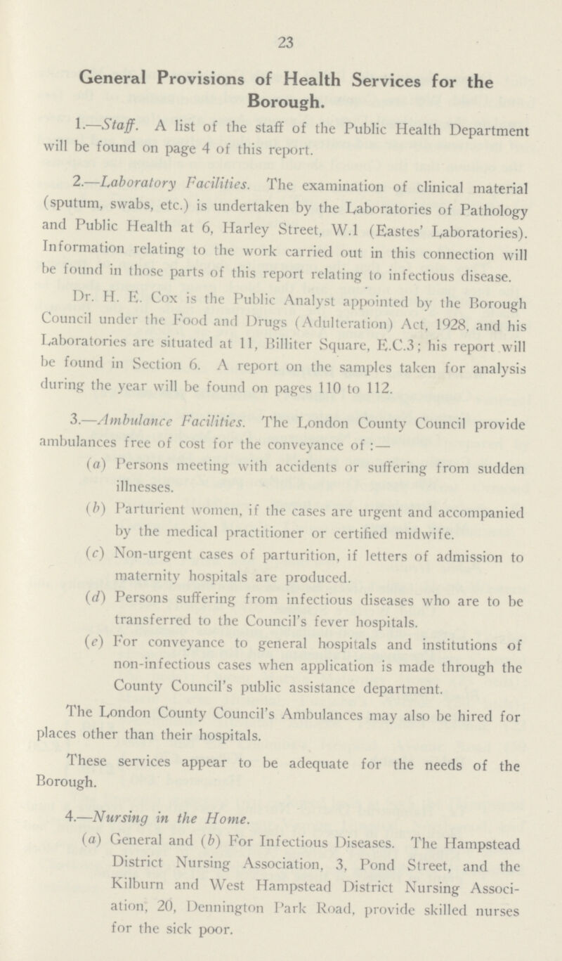 23 General Provisions of Health Services for the Borough. 1.—Staff. A list of the staff of the Public Health Department will be found on page 4 of this report. 2.—Laboratory Facilities. The examination of clinical material (sputum, swabs, etc.) is undertaken by the Laboratories of Pathology and Public Health at 6, Harley Street, W.l (Eastes' Laboratories). Information relating to the work carried out in this connection will be found in those parts of this report relating to infectious disease. Dr. H. E. Cox is the Public Analyst appointed by the Borough Council under the Food and Drugs (Adulteration) Act, 1928, and his Laboratories are situated at 11, Billiter Square, E.C.3; his report will be found in Section 6. A report on the samples taken for analysis during the year will be found on pages 110 to 112. 3.—Ambulance Facilities. The London County Council provide ambulances free of cost for the conveyance of:— (a) Persons meeting with accidents or suffering from sudden illnesses. (b) Parturient women, if the cases are urgent and accompanied by the medical practitioner or certified midwife. (c) Non-urgent cases of parturition, if letters of admission to maternity hospitals are produced. (d) Persons suffering from infectious diseases who are to be transferred to the Council's fever hospitals. (e) For conveyance to general hospitals and institutions of non-infectious cases when application is made through the County Council's public assistance department. The London County Council's Ambulances may also be hired for places other than their hospitals. These services appear to be adequate for the needs of the Borough. 4.—Nursing in the Home. (a) General and (b) For Infectious Diseases. The Hampstead District Nursing Association, 3, Pond Street, and the Kilburn and West Hampstead District Nursing Associ ation, 20, Dennington Park Road, provide skilled nurses for the sick poor.