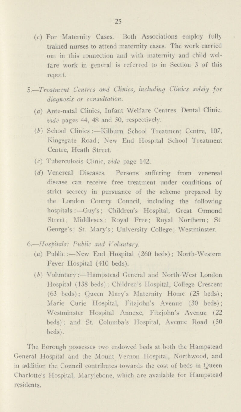 25 (c) For Maternity Cases. Both Associations employ fully trained nurses to attend maternity cases. The work carried out in this connection and with maternity and child wel fare work in general is referred to in Section 3 of this report. 5.—Treatment Centres atul Clinics, including Clinics solely for diagnosis or consultation. (a) Ante-natal Clinics, Infant Welfare Centres, Dental Clinic, vide pages 44, 48 and 50, respectively. (b) School Clinics:—Kilburn School Treatment Centre, 107, Kingsgate Road; New End Hospital School Treatment Centre, Heath Street. (c) Tuberculosis Clinic, vide page 142. (d) Venereal Diseases. Persons suffering from venereal disease can receive free treatment under conditions of strict secrecy in pursuance of the scheme prepared by the London County Council, including the following hospitals:—Guy's; Children's Hospital, Great Ormond Street; Middlesex; Royal Free; Royal Northern; St. George's; St. Mary's; University College; Westminster. 6.—Hospitals: Public and Voluntary. (a) Public:—New End Hospital (260 beds); North-Western Fever Hospital (410 beds). (b) Voluntary:—Hampstead General and North-West London Hospital (138 beds); Children's Hospital, College Crescent (63 beds); Queen Mary's Maternity Home (25 beds); Marie Curie Hospital, Fitzjohn's Avenue (30 beds); Westminster Hospital Annexe, Fitzjohn's Avenue (22 beds); and St. Columba's Hospital, Avenue Road (50 beds). The Borough possesses two endowed beds at both the Hampstead General Hospital and the Mount Vernon Hospital, Northwood, and in addition the Council contributes towards the cost of beds in Queen Charlotte's Hospital, Marylebone, which are available for Hampstead residents.