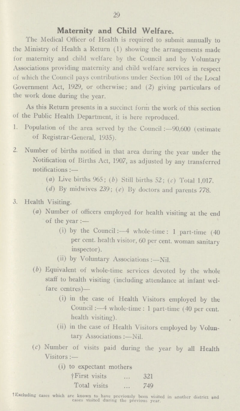 29 Maternity and Child Welfare. The Medical Officer of Health is required to submit annually to the Ministry of Health a Return (1) showing the arrangements made for maternity and child welfare by the Council and by Voluntary Associations providing maternity and child welfare services in respect of which the Council pays contributions under Section 101 of the Local Government Act, 1929, or otherwise; and (2) giving particulars of the work done during the year. As this Return presents in a succinct form the work of this section of the Public Health Department, it is here reproduced. 1. Population of the area served by the Council:—90,600 (estimate of Registrar-General, 1935). 2. Number of births notified in that area during the year under the Notification of Births Act, 1907, as adjusted by any transferred notifications:— (a) Live births 965; (b) Still births 52; (c) Total 1,017. (d) By midwives 239; (e) By doctors and parents 778. 3. Health Visiting. (a) Number of officers employed for health visiting at the end of the year :— (i) by the Council:—4 whole-time: 1 part-time (40 per cent, health visitor, 60 per cent, woman sanitary inspector). (ii) by Voluntary Associations :—Nil. (b) Equivalent of whole-time services devoted by the whole staff to health visiting (including attendance at infant wel fare centres)— (i) in the case of Health Visitors employed by the Council :—4 whole-time : 1 part-time (40 per cent, health visiting). (ii) in the case of Health Visitors employed by Volun tary Associations:—Nil. (c) Number of visits paid during the year by all Health Visitors:— (i) to expectant mothers †First visits 321 Total visits 749 † Excluding cases which are known to have previously been visited in another district and cases visited during the previous year.