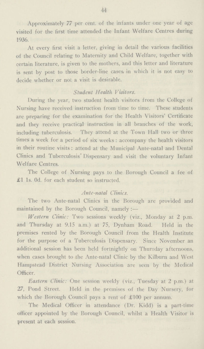 44 Approximately 77 per cent. of the infants under one year of age visited for the first time attended the Infant Welfare Centres during 1936. At every first visit a letter, giving in detail the various facilities of the Council relating to Maternity and Child Welfare, together with certain literature, is given to the mothers, and this letter and literature is sent by post to those border-line cases, in which it is not easy to decide whether or not a visit is desirable. Student Health Visitors. During the year, two student health visitors from the College of Nursing have received instruction from time to time. These students are preparing for the examination for the Health Visitors' Certificate and they receive practical instruction in all branches of the work, including tuberculosis. They attend at the Town Hall two or three times a week for a period of six weeks : accompany the health visitors in their routine visits : attend at the Municipal Ante-natal and Dental Clinics and Tuberculosis' Dispensary and visit the voluntary Infant Welfare Centres. The College of Nursing pays to the Borough Council a fee of £1 1s. Od. for each student so instructed. Ante-natal Clinics. The two Ante-natal Clinics in the Borough are provided and maintained by the Borough Council, namely :— Western Clinic: Two sessions weekly (viz., Monday at 2 p.m. and Thursday at 9.15 a.m.) at 75, Dynham Road. Held in the premises rented by the Borough Council from the Health Institute for the purpose of a Tuberculosis Dispensary. Since November an additional session has been held fortnightly on Thursday afternoons, when cases brought to the Ante-natal Clinic by the Kilburn and West Hampstead District Nursing Association are seen by the Medical Officer. Eastern Clinic: One session weekly (viz., Tuesday at 2 p.m.) at 27, Pond Street. Held in the premises of the Day Nursery, for which the Borough Council pays a rent of £100 per annum. The Medical Officer in attendance (Dr. Kidd) is a part-time officer appointed by the Borough Council, whilst a Health Visitor is present at each session.