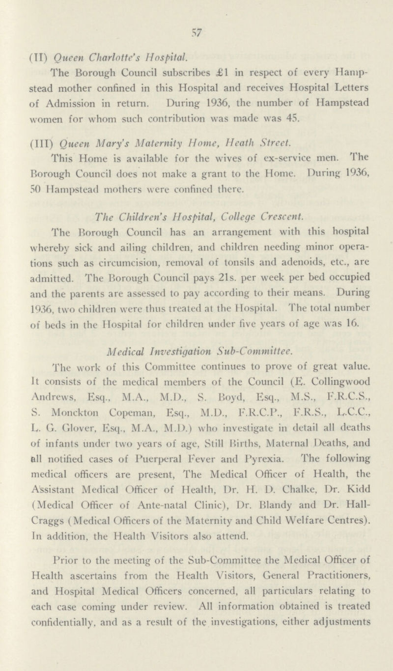 57 (II) Queen Charlotte's Hospital. The Borough Council subscribes £1 in respect of every Hamp stead mother confined in this Hospital and receives Hospital Letters of Admission in return. During 1936, the number of Hampstead women for whom such contribution was made was 45. (III) Queen Mary's Maternity Home, Heath Street. This Home is available for the wives of ex-service men. The Borough Council does not make a grant to the Home. During 1936, 50 Hampstead mothers were confined there. The Children's Hospital, College Crescent. The Borough Council has an arrangement with this hospital whereby sick and ailing children, and children needing minor opera tions such as circumcision, removal of tonsils and adenoids, etc., are admitted. The Borough Council pays 21s. per week per bed occupied and the parents are assessed to pay according to their means. During 1936, two children were thus treated at the Hospital. The total number of beds in the Hospital for children under five years of age was 16. Medical Investigation Sub-Committee. The work of this Committee continues to prove of great value. It consists of the medical members of the Council (E. Collingwood Andrews, Esq., M.A., M.D., S. Boyd, Esq., M.S., F.R.C.S., S. Monckton Copeman, Esq., M.D., F.R.C.P., F.R.S., LC.C., L. G. Glover, Esq., M.A., M.D.) who investigate in detail all deaths of infants under two years of age, Still Births, Maternal Deaths, and all notified cases of Puerperal Fever and Pyrexia. The following medical officers are present, The Medical Officer of Health, the Assistant Medical Officer of Health, Dr. H. D. Chalke, Dr. Kidd (Medical Officer of Ante-natal Clinic), Dr. Blandy and Dr. Hall Craggs (Medical Officers of the Maternity and Child Welfare Centres). In addition, the Health Visitors also attend. Prior to the meeting of the Sub-Committee the Medical Officer of Health ascertains from the Health Visitors, General Practitioners, and Hospital Medical Officers concerned, all particulars relating to each case coming under review. All information obtained is treated confidentially, and as a result of the investigations, either adjustments