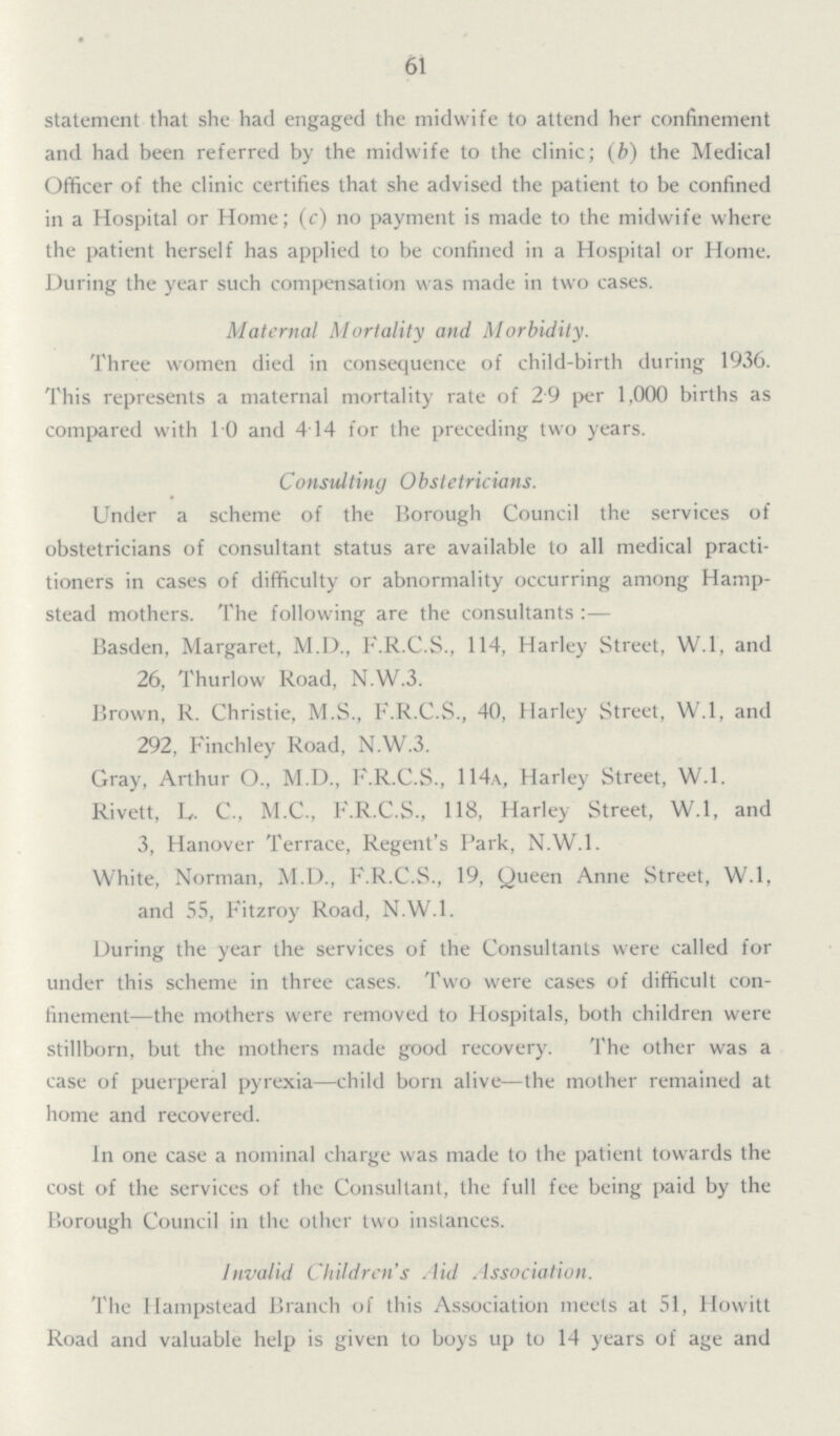 61 statement that she had engaged the midwife to attend her confinement and had been referred by the midwife to the clinic; (b) the Medical Officer of the clinic certifies that she advised the patient to be confined in a Hospital or Home; (c) no payment is made to the midwife where the patient herself has applied to be confined in a Hospital or Home. During the year such compensation was made in two cases. Maternal Mortality and Morbidity. Three women died in consequence of child-birth during 1936. This represents a maternal mortality rate of 29 per 1,000 births as compared with 1.0 and 4.14 for the preceding two years. Consulting Obstetricians. Under a scheme of the Borough Council the services of obstetricians of consultant status are available to all medical practi tioners in cases of difficulty or abnormality occurring among Hamp stead mothers. The following are the consultants:— Basden, Margaret, M.D., F.R.C.S., 114, Harley Street, W.l, and 26, Thurlow Road, N.W.3. Brown, R. Christie, M.S., F.R.C.S., 40, Harley Street, W.l, and 292, Finchley Road, N.W.3. Gray, Arthur O., M.D., F.R.C.S., 114a, Harley Street, W.l. Rivett, L. C., M.C., F.R.C.S., 118, Harley Street, W.l, and 3, Hanover Terrace, Regent's Park, N.W.1. White, Norman, M.D., F.R.C.S., 19, Queen Anne Street, W.l, and 55, Fitzroy Road, N.W.1. During the year the services of the Consultants were called for under this scheme in three cases. Two were cases of difficult con finement—the mothers were removed to Hospitals, both children were stillborn, but the mothers made good recovery. The other was a case of puerperal pyrexia—child born alive—the mother remained at home and recovered. In one case a nominal charge was made to the patient towards the cost of the services of the Consultant, the full fee being paid by the Borough Council in the other two instances. Invalid Children's Aid Association. The Hampstead Branch of this Association meets at 51, Howitt Road and valuable help is given to boys up to 14 years of age and