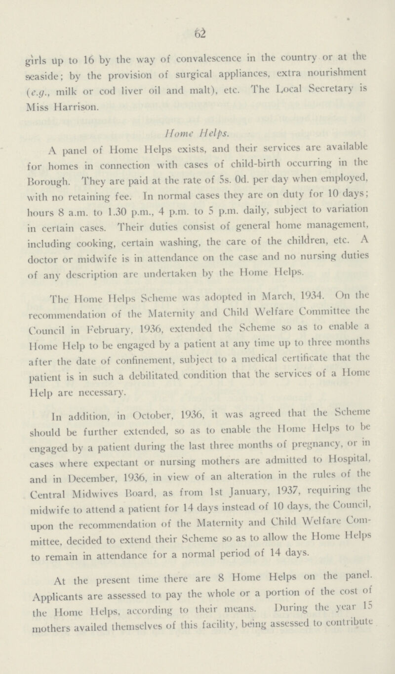 62 girls up to 16 by the way of convalescence in the country or at the seaside; by the provision of surgical appliances, extra nourishment (e.g., milk or cod liver oil and malt), etc. The Local Secretary is Miss Harrison. Home Helps. A panel of Home Helps exists, and their services are available for homes in connection with cases of child-birth occurring in the Borough. They are paid at the rate of 5s. Od. per day when employed, with no retaining fee. In normal cases they are on duty for 10 days; hours 8 a.m. to 1.30 p.m., 4 p.m. to 5 p.m. daily, subject to variation in certain cases. Their duties consist of general home management, including cooking, certain washing, the care of the children, etc. A doctor or midwife is in attendance on the case and no nursing duties of any description are undertaken by the Home Helps. The Home Helps Scheme was adopted in March, 1934. On the recommendation of the Maternity and Child Welfare Committee the Council in February, 1936, extended the Scheme so as to enable a Home Help to be engaged by a patient at any time up to three months after the date of confinement, subject to a medical certificate that the patient is in such a debilitated condition that the services of a Home Help are necessary. In addition, in October, 1936, it was agreed that the Scheme should be further extended, so as to enable the Home Helps to be engaged by a patient during the last three months of pregnancy, or in cases where expectant or nursing mothers are admitted to Hospital, and in December, 1936, in view of an alteration in the rules of the Central Midwives Board, as from 1st January, 1937, requiring the midwife to attend a patient for 14 days instead of 10 days, the Council, upon the recommendation of the Maternity and Child Welfare Com mittee, decided to extend their Scheme so as to allow the Home Helps to remain in attendance for a normal period of 14 days. At the present time there are 8 Home Helps on the panel. Applicants are assessed to pay the whole or a portion of the cost of the Home Helps, according to their means. During the year 15 mothers availed themselves of this facility, being assessed to contribute