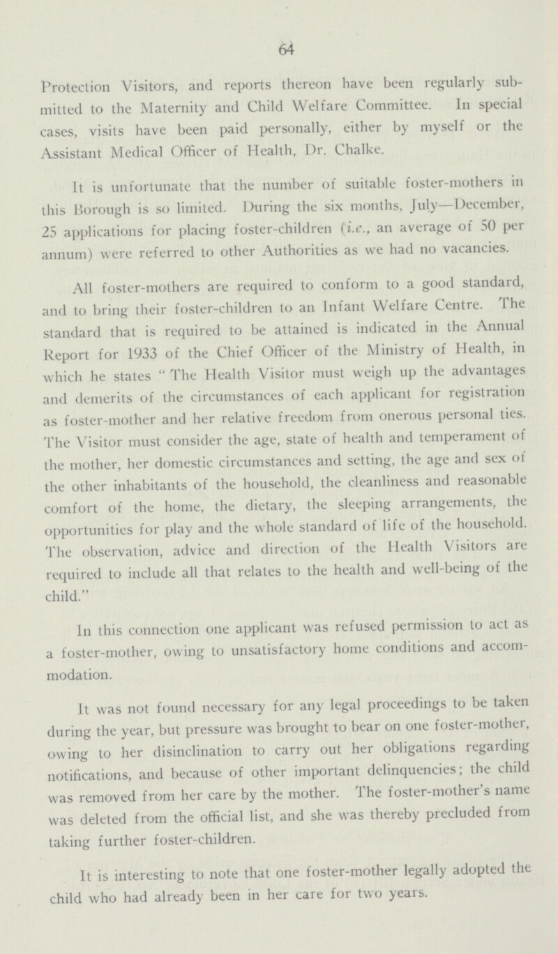 64 Protection Visitors, and reports thereon have been regularly sub mitted to the Maternity and Child Welfare Committee. In special cases, visits have been paid personally, either by myself or the Assistant Medical Officer of Health, Dr. Chalke. It is unfortunate that the number of suitable foster-mothers in this Borough is so limited. During the six months, July—December, 25 applications for placing foster-children (i.e., an average of 50 per annum) were referred to other Authorities as we had no vacancies. All foster-mothers are required to conform to a good standard, and to bring their foster-children to an Infant Welfare Centre. The standard that is required to be attained is indicated in the Annual Report for 1933 of the Chief Officer of the Ministry of Health, in which he states The Health Visitor must weigh up the advantages and demerits of the circumstances of each applicant for registration as foster-mother and her relative freedom from onerous personal ties. The Visitor must consider the age, state of health and temperament of the mother, her domestic circumstances and setting, the age and sex of the other inhabitants of the household, the cleanliness and reasonable comfort of the home, the dietary, the sleeping arrangements, the opportunities for play and the whole standard of life of the household. The observation, advice and direction of the Health Visitors are required to include all that relates to the health and well-being of the child. In this connection one applicant was refused permission to act as a foster-mother, owing to unsatisfactory home conditions and accom modation. It was not found necessary for any legal proceedings to be taken during the year, but pressure was brought to bear on one foster-mother, owing to her disinclination to carry out her obligations regarding notifications, and because of other important delinquencies; the child was removed from her care by the mother. The foster-mother's name was deleted from the official list, and she was thereby precluded from taking further foster-children. It is interesting to note that one foster-mother legally adopted the child who had already been in her care for two years.