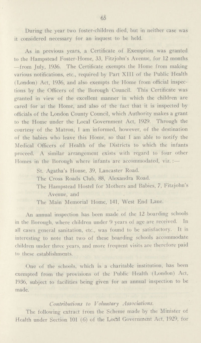 65 During the year two foster-children died, but in neither case was it considered necessary for an inquest to be held. As in previous years, a Certificate of Exemption was granted to the Hampstead Foster-Home, 33, Fitzjohn's Avenue, for 12 months —from July, 1936. The Certificate exempts the Home from making various notifications, etc., required by Part XIII of the Public Health (London) Act, 1936, and also exempts the Home from official inspec tions by the Officers of the Borough Council. This Certificate was granted in view of the excellent manner in which the children are cared for at the Home, and also of the fact that it is inspected by officials of the London County Council, which Authority makes a grant to the Home under the Local Government Act, 1929. Through the courtesy of the Matron, I am informed, however, of the destination of the babies who leave this Home, so that I am able to notify the Medical Officers of Health of the Districts to which the infants proceed. A similar arrangement exists with regard to four other Homes in the Borough where infants are accommodated, viz.:— St. Agatha's House, 39, Lancaster Road. The Cross Roads Club, 88, Alexandra Road. The Hampstead Hostel for Mothers and Babies, 7, Fitzjohn's Avenue, and The Main Memorial Home, 141, West End Lane. An annual inspection has been made of the 12 boarding schools in the Borough, where children under 9 years of age are received. In all cases general sanitation, etc., was found to be satisfactory. It is interesting to note that two of these boarding schools accommodate children under three years, and more frequent visits are therefore paid to these establishments. One of the schools, which is a charitable institution, has been exempted from the provisions of the Public Health (London) Act, 1936, subject to facilities being given for an annual inspection to be made. Contributions to Voluntary Associations. The following extract from the Scheme made by the Minister of Health under Section 101 (6) of the Local Government Act, 1929, for