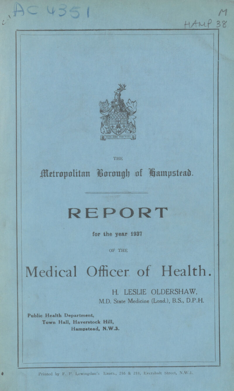 AC 4351 M HAMP 38 the Metropolitan Borough of Hampstead. REPORT for the year 1937 of the Medical Officer of Health. H. LESLIE OLDERSHAW, M.D. State Medicine (Lond.), B.S,, D.P.H. Public Health Department, Town Hall, Haverstock Hill, Hampstead, N.W.3. Printed by F. P. Lewingdos Exers., 216 & 218, Eversholt Street, N.W.I.