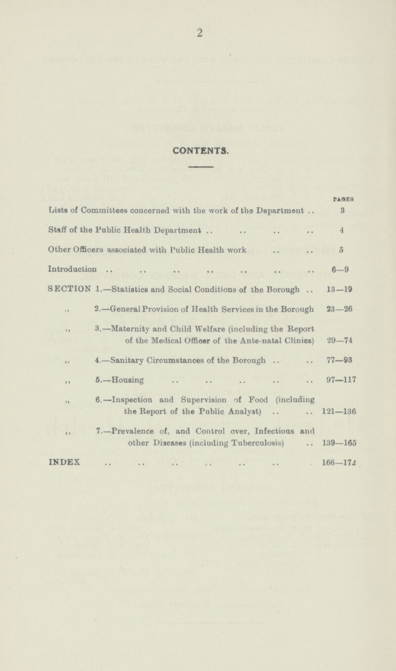 2 CONTENTS. pages Lists of Committees concerned with the work of tha Department 3 Staff of the Public Health Department 4 Other Officers associated with Public Health work 5 Introduction 6—9 SECTION 1.—Statistics and Social Conditions of the Borough 13—19 ,, 2.—General Provision of Health Services in the Borough 23—26  3.—Maternity and Child Welfare (including the Report of the Medical Officer of the Ante-natal Clinics) 29—74 ,, 4.—Sanitary Circumstances of the Borough 77—93 ,, 5.—Housing 97—117 „ 6.—Inspection and Supervision of Food (including the Report of the Public Analyst) 121—136 ,, 7.—Prevalence of, and Control over, Infectious and other Diseases (including Tuberculosis) 139—165 INDEX 166—172
