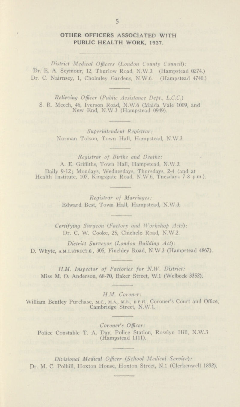5 OTHER OFFICERS ASSOCIATED WITH PUBLIC HEALTH WORK, 1937. District Medical Officers (London County Council): Dr. E. A. Seymour, 12, Thurlow Road, N.W.3. (Hampstead 0274.) Dr. C. Nairnsey, 1, Cholmley Gardens, N.W.6. (Hampstead 4740 ) Relieving Officer (Public Assistance Dept., L.C.C.) S. R. Meech, 46, Iverson Road, N.W.6 (Maida Vale 1009, and New End, N.W.3 (Hampstead 0949). Superintendent Registrar: Norman Tolson, Town Hall, Hampstead, N.W.3. Registrar of Births and Deaths: A. E. Griffiths, Town Hall, Hampstead, N.W.3. Daily 9-12; Mondays, Wednesdays, Thursdays, 2-4 (and at Health Institute, 107, Kingsgate Road, N.W.6, Tuesdays 7-8 p.m.). Registrar of Marriages: Edward Best, Town Hall, Hampstead, N.W.3. Certifying Surgeon (Factory and Workshop Acts): Dr. C. W. Cooke, 25, Chichele Road, N.W.2. District Surveyor (London Building Act): D. Whyte, a.m.i.struct.E., 305, Finchley Road, N.W.3 (Hampstead 4867). H.M. Inspector of Factories for N.IV. District: Miss M. O. Anderson, 68-70, Baker Street, W.l (Welbeck 3352). H.M. Coroner: William Bentley Purchase, m.c., m.a., m.b., d.i'.h., Coroner's Court and Office, Cambridge Street, N.W.I. Coroner's Officer: Police Constable T. A. Day, Police Station, Rosslyn Hill, N.W.3 (Hampstead 1111). Divisional Medical Officer (School Medical Service): Pr. M. C. Polhill, Hoxton House, Hoxton Street, N.l (Clerkcnwell 1892),