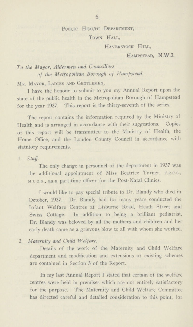 6 Public Health Department, Town Hall, Haverstock Hill, Hampstead, N.W.3. To the May,or, Aldermen and Councillors of the Metropolitan Borough of Hampstead. Mr. Mayor, L,adies and Gentlemen, I have the honour to submit to you my Annual Report upon the state of the public health in the Metropolitan Borough of Hampstead for the year 1937. This report is the thirty-seventh of the series. The report contains the information required by the Ministry of Health and is arranged in accordance with their suggestions. Copies of this report will be transmitted to the Ministry of Health, the Home Office, and the London County Council in accordance with statutory requirements. 1. Staff. The only change in personnel of the department in 1937 was the additional appointment of Miss Beatrice Turner, f.r.c.s., m.c.o.g., as a part-time officer for the Post-Natal Clinics. I would like to pay special tribute to Dr. Blandy who died in October, 1937. Dr. Blandy had for many years conducted the Infant Welfare Centres at Lisburne Road, Heath Street and Swiss Cottage. In addition to being a brilliant pediatrist, Dr. Blandy was beloved by all the mothers and children and her early death came as a grievous blow to all with whom she worked. 2. Maternity and Child Welfare. Details of the work of the Maternity and Child Welfare department and modification and extensions of existing schemes are contained in Section 3 of the Report. In my last Annual Report I stated that certain of the welfare centres were held in premises which are not entirely satisfactory for the purpose. The Maternity and Child Welfare Committee has directed careful and detailed consideration to this point, for