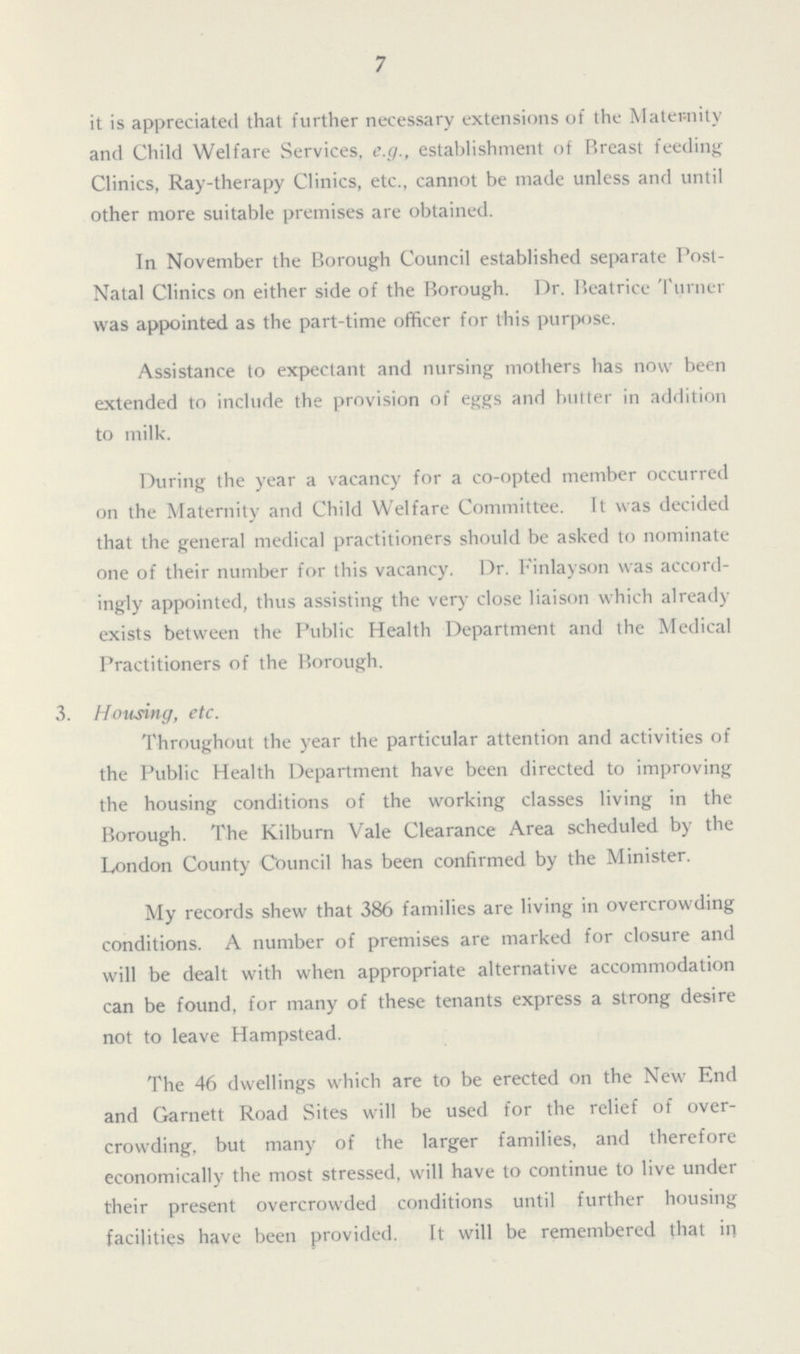 7 it is appreciated that further necessary extensions of the Maternity and Child Welfare Services, e.g., establishment of Breast feeding Clinics, Ray-therapy Clinics, etc., cannot be made unless and until other more suitable premises are obtained. In November the Borough Council established separate Post Natal Clinics on either side of the Borough. Dr. Beatrice Turner was appointed as the part-time officer for this purpose. Assistance to expectant and nursing mothers has now been extended to include the provision of eggs and butter in addition to milk. During the year a vacancy for a co-opted member occurred on the Maternity and Child Welfare Committee. It was decided that the general medical practitioners should be asked to nominate one of their number for this vacancy. Dr. Finlayson was accord ingly appointed, thus assisting the very close liaison which already exists between the Public Health Department and the Medical Practitioners of the Borough. 3. Housing, etc. Throughout the year the particular attention and activities of the Public Health Department have been directed to improving the housing conditions of the working classes living in the Borough. The Kilburn Vale Clearance Area scheduled by the London County Council has been confirmed by the Minister. My records shew that 386 families are living in overcrowding conditions. A number of premises are marked for closure and will be dealt with when appropriate alternative accommodation can be found, for many of these tenants express a strong desire not to leave Hampstead. The 46 dwellings which are to be erected on the New End and Garnett Road Sites will be used for the relief of over crowding, but many of the larger families, and therefore economically the most stressed, will have to continue to live under their present overcrowded conditions until further housing facilities have been provided. It will be remembered that in