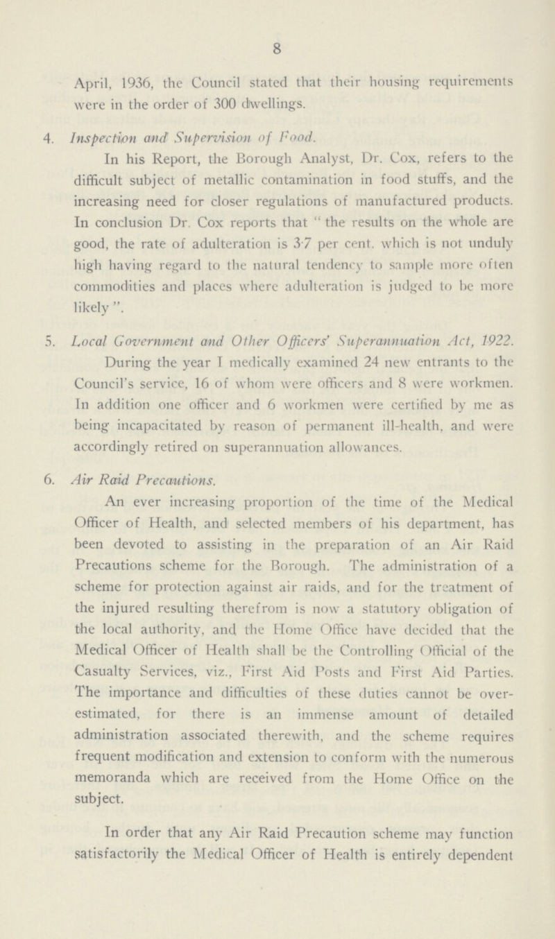 8 April, 1936, the Council stated that their housing requirements were in the order of 300 dwellings. 4. Inspection and Supervision of Food. In his Report, the Borough Analyst, Dr. Cox, refers to the difficult subject of metallic contamination in food stuff's, and the increasing need for closer regulations of manufactured products. In conclusion Dr. Cox reports that  the results on the whole are good, the rate of adulteration is 37 per cent. which is not unduly high having regard to the natural tendency to sample more often commodities and places where adulteration is judged to be more likely . 5. Local Government and Other Officers' Superannuation Act, 1922. During the year T medically examined 24 new entrants to the Council's service, 16 of whom were officers and 8 were workmen. In addition one officer and 6 workmen were certified by me as being incapacitated by reason of permanent ill-health, and were accordingly retired on superannuation allowances. 6. Air Raid Precautions. An ever increasing proportion of the time of the Medical Officer of Health, and selected members of his department, has been devoted to assisting in the preparation of an Air Raid Precautions scheme for the Borough. The administration of a scheme for protection against air raids, and for the treatment of the injured resulting therefrom is now a statutory obligation of the local authority, and the Home Office have decided that the Medical Officer of Health shall be the Controlling Official of the Casualty Services, viz., First Aid Posts and First Aid Parties. The importance and difficulties of these duties cannot be over. estimated, for there is an immense amount of detailed administration associated therewith, and the scheme requires frequent modification and extension to conform with the numerous memoranda which are received from the Home Office on the subject. In order that any Air Raid Precaution scheme may function satisfactorily the Medical Officer of Health is entirely dependent