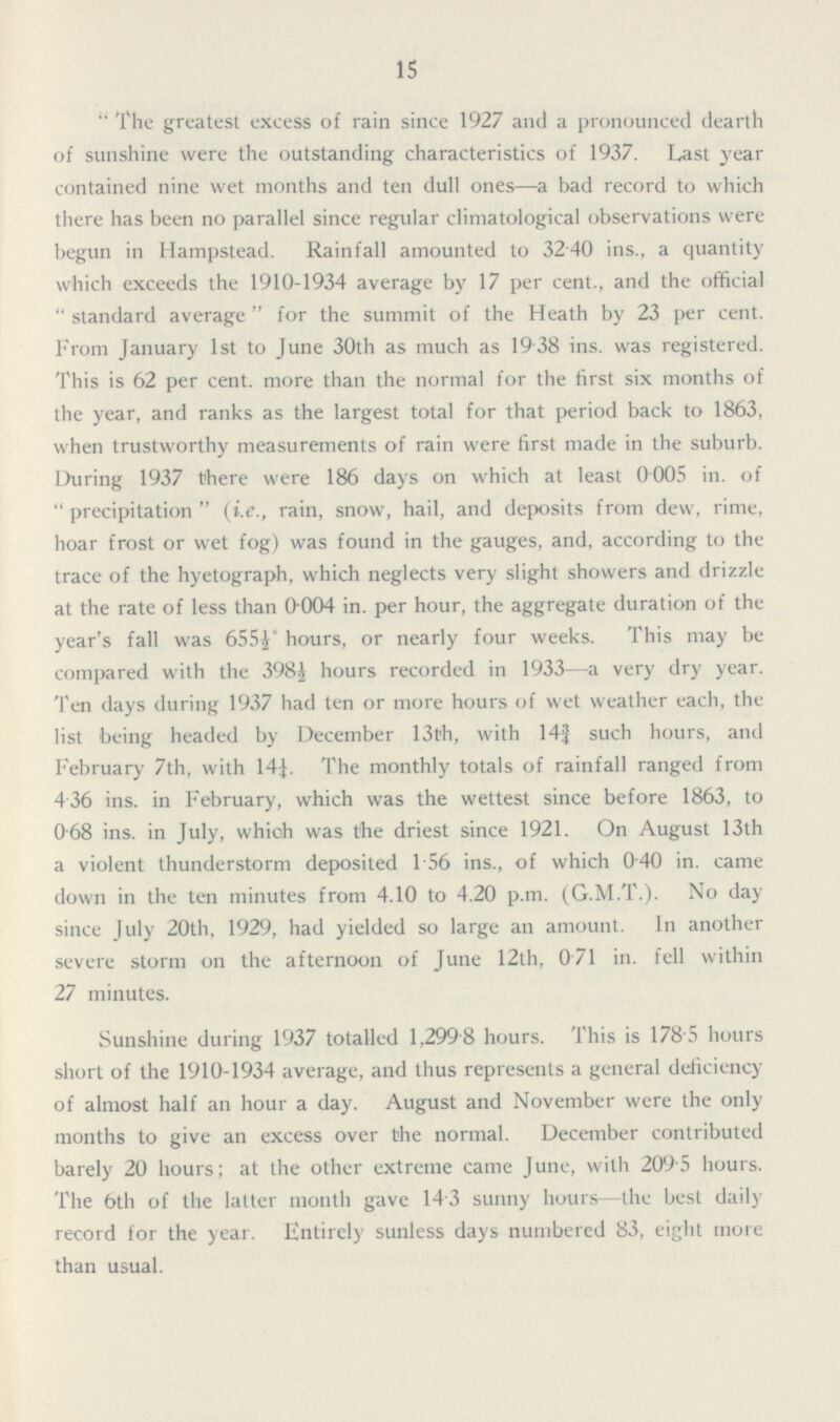 15 The greatest excess of rain since 1927 and a pronounced dearth of sunshine were the outstanding characteristics of 1937. Last year contained nine wet months and ten dull ones—a bad record to which there has been no parallel since regular climatological observations were begun in Hampstead. Rainfall amounted to 3240 ins., a quantity which exceeds the 1910-1934 average by 17 per cent., and the official  standard average  for the summit of the Heath by 23 per cent. From January 1st to June 30th as much as 19 38 ins. was registered. This is 62 per cent. more than the normal for the first six months of the year, and ranks as the largest total for that period back to 1863, when trustworthy measurements of rain were first made in the suburb. During 1937 there were 186 days on which at least 0005 in. of  precipitation  (i.e., rain, snow, hail, and deposits from dew, rime, hoar frost or wet fog) was found in the gauges, and, according to the trace of the hyetograph, which neglects very slight showers and drizzle at the rate of less than 0004 in. per hour, the aggregate duration of the year's fall was 655½ hours, or nearly four weeks. This may be compared with the 398½ hours recorded in 1933—a very dry year. Ten days during 1937 had ten or more hours of wet weather each, the list being headed by December 13th, with 14¾ such hours, and February 7th, with 14¼ The monthly totals of rainfall ranged from 436 ins. in February, which was the wettest since before 1863, to 068 ins. in July, which was the driest since 1921. On August 13th a violent thunderstorm deposited 1.56 ins., of which 040 in. came down in the ten minutes from 4.10 to 4.20 p.m. (G.M.T.). No day since July 20th, 1929, had yielded so large an amount. In another severe storm on the afternoon of June 12th, 071 in. fell within 27 minutes. Sunshine during 1937 totalled 1,299 8 hours. This is 178 5 hours short of the 1910-1934 average, and thus represents a general deficiency of almost half an hour a day. August and November were the only months to give an excess over the normal. December contributed barely 20 hours; at the other extreme came June, with 2095 hours. The 6th of the latter month gave 14 3 sunny hours—the best daily record for the year. Entirely sunless days numbered 83, eight more than usual.