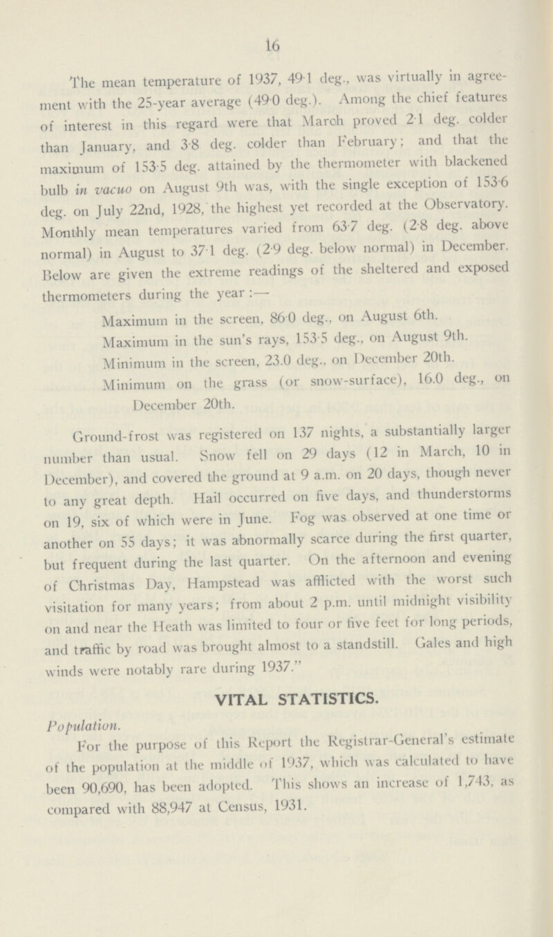 16 The mean temperature of 1937, 49.1 deg., was virtually in agree ment with the 25-year average (490 deg.). Among the chief features of interest in this regard were that Maroh proved 21 deg. colder than January, and 38 deg. colder than February; and that the maximum of 153 5 deg. attained by the thermometer with blackened bulb in vacuo on August 9th was, with the single exception of 1536 deg. on July 22nd, 1928, the highest yet recorded at the Observatory. Monthly mean temperatures varied from 637 deg. (28 deg. above normal) in August to 37.1 deg. (2 9 deg. below normal) in December. Below are given the extreme readings of the sheltered and exposed thermometers during the year ;— Maximum in the screen, 860 deg., on August 6th. Maximum in the sun's rays, 153 5 deg., on August 9th. Minimum in the screen, 23.0 deg.. on December 20th. Minimum on the grass (or snow-surface), 16.0 deg., on December 20th. Ground-frost was registered on 137 nights, a substantially larger number than usual. Snow fell on 29 days (12 in March, 10 in December), and covered the ground at 9 a.m. on 20 days, though never to any great depth. Hail occurred on five days, and thunderstorms on 19, six of which were in June. Fog was observed at one time or another on 55 days; it was abnormally scarce during the first quarter, but frequent during the last quarter. On the afternoon and evening of Christmas Day, Hampstead was afflicted with the worst such visitation for many years; from about 2 p.m. until midnight visibility on and near the Heath was limited to four or five feet for long periods, and traffic by road was brought almost to a standstill. Gales and high winds were notably rare during 1937. VITAL STATISTICS. Population. For the purpose of this Report the Registrar-General's estimate of the population at the middle of 1937, which was calculated to have been 90,690, has been adopted. This shows an increase of 1,743, as compared with 88,947 at Census, 1931.