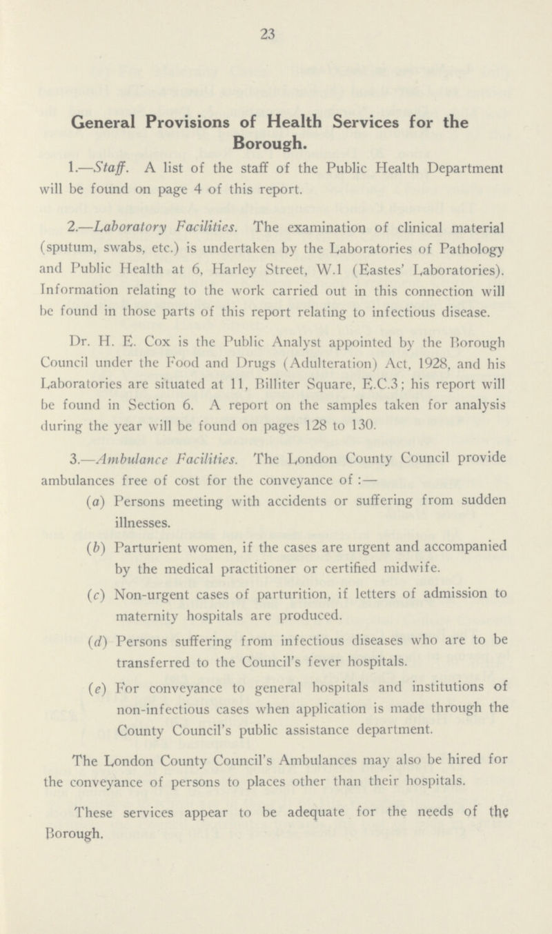23 General Provisions of Health Services for the Borough. 1.—Staff. A list of the staff of the Public Health Department will be found on page 4 of this report. 2.—Laboratory Facilities. The examination of clinical material (sputum, swabs, etc.) is undertaken by the Laboratories of Pathology and Public Health at 6, Harley Street, W.1 (Eastes' Laboratories). Information relating to the work carried out in this connection will be found in those parts of this report relating to infectious disease. Dr. H. E. Cox is the Public Analyst appointed by the P>orough Council under the Food and Drugs (Adulteration) Act, 1928, and his Laboratories are situated at 11, Billiter Square, E.C.3; his report will be found in Section 6. A report on the samples taken for analysis during the year will be found on pages 128 to 130. 3.—Ambulance Facilities. The London County Council provide ambulances free of cost for the conveyance of:— (a) Persons meeting with accidents or suffering from sudden illnesses. (b) Parturient women, if the cases are urgent and accompanied by the medical practitioner or certified midwife. (c) Non-urgent cases of parturition, if letters of admission to maternity hospitals are produced. (d) Persons suffering from infectious diseases who are to be transferred to the Council's fever hospitals. (e) For conveyance to general hospitals and institutions of non-infectious cases when application is made through the County Council's public assistance department. The London County Council's Ambulances may also be hired for the conveyance of persons to places other than their hospitals. These services appear to be adequate for the needs of the Borough.