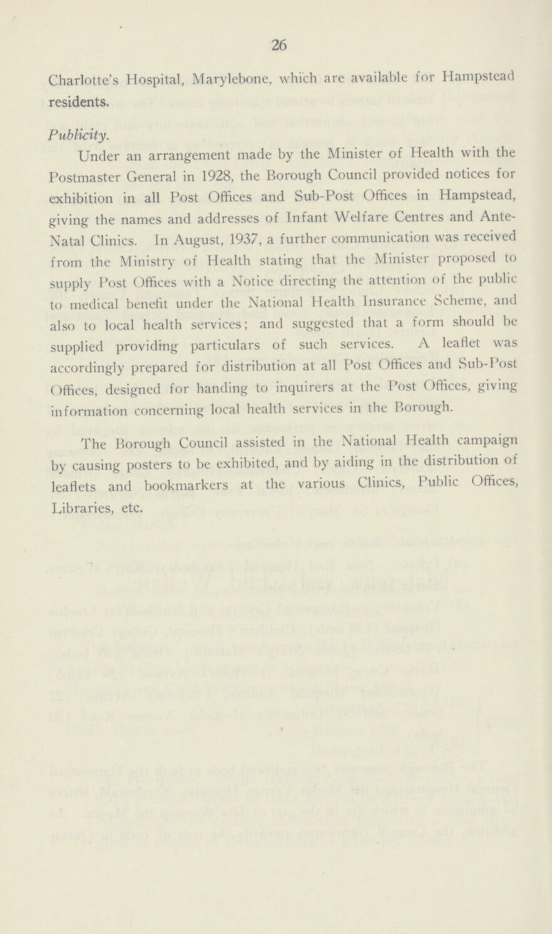 26 Charlotte's Hospital, Marylebone, which are available for Hampstead residents. Publicity. Under an arrangement made by the Minister of Health with the Postmaster General in 1928, the Borough Council provided notices for exhibition in all Post Offices and Sub-Post Offices in Hampstead, giving the names and addresses of Infant Welfare Centres and Ante Natal Clinics. In August, 1937, a further communication was received from the Ministry of Health stating that the Minister proposed to supply Post Offices with a Notice directing the attention of the public to medical benefit under the National Health Insurance Scheme, and also to local health services; and suggested that a form should be supplied providing particulars of such services. A leaflet was accordingly prepared for distribution at all Post Offices and Sub-Post ()ffices, designed for handing to inquirers at the Post Offices, giving information concerning local health services in the Borough. The Borough Council assisted in the National Health campaign by causing posters to be exhibited, and by aiding in the distribution of leaflets and bookmarkers at the various Clinics, Public Offices, Libraries, etc.