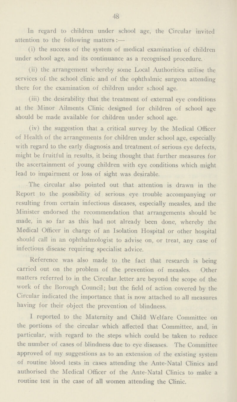 48 In regard to children under school age, the Circular invited attention to the following matters:— (i) the success of the system of medical examination of children under school age, and its continuance as a recognised procedure. (ii) the arrangement whereby some Local Authorities utilise the services of the school clinic and of the ophthalmic surgeon attending there for the examination of children under school age. (iii) the desirability that the treatment of external eye conditions at the Minor Ailments Clinic designed for children of school age should be made available for children under school age. (iv) the suggestion that a critical survey by the Medical Officer of Health of the arrangements for children under school age, especially with regard to the early diagnosis and treatment of serious eye defects, might be fruitful in results, it being thought that further measures for the ascertainment of young children with eye conditions which might lead to impairment or loss of sight was desirable. The circular also pointed out that attention is drawn in the Report to the possibility of serious eye trouble accompanying or resulting from certain infectious diseases, especially measles, and the Minister endorsed the recommendation that arrangements should be made, in so far as this had not already been done, whereby the Medical Officer in charge of an Isolation Hospital or other hospital should call in an ophthalmologist to advise on, or treat, any case of infectious disease requiring specialist advice. Reference was also made to the fact that research is being carried out on the problem of the prevention of measles. Other matters referred to in the Circular letter are beyond the scope of the work of the Borough Council; but the field of action covered by the Circular indicated the importance that is now attached to all measures having for their object the prevention of blindness. I reported to the Maternity and Child Welfare Committee on the portions of the circular which affected that Committee, and, in particular, with regard to the steps which could be taken to reduce the number of cases of blindness due to eye diseases. The Committee approved of my suggestions as to an extension of the existing system of routine blood tests in cases attending the Ante-Natal Clinics and authorised the Medical Officer of the Ante-Natal Clinics to make a routine test in the case of all women attending the Clinic.