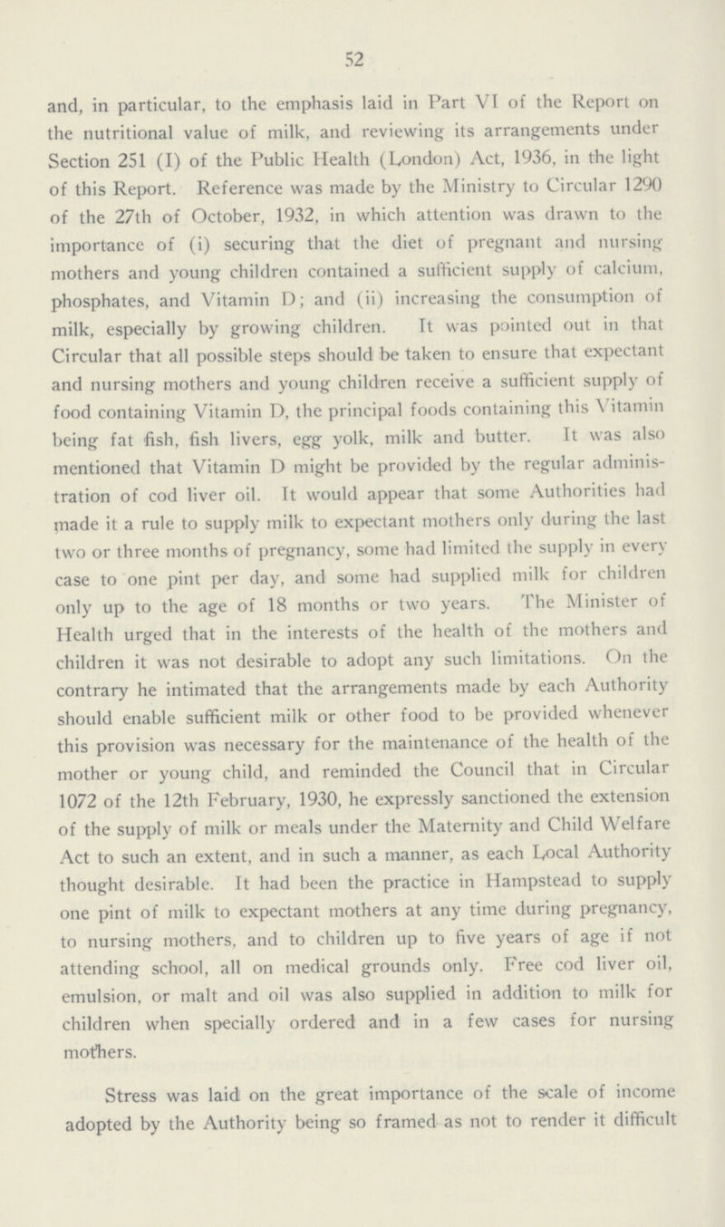 52 and, in particular, to the emphasis laid in Part VI of the Report on the nutritional value of milk, and reviewing its arrangements under Section 251 (I) of the Public Health (London) Act, 1936, in the light of this Report. Reference was made by the Ministry to Circular 1290 of the 27th of October, 1932, in which attention was drawn to the importance of (i) securing that the diet of pregnant and nursing mothers and young children contained a sufficient supply of calcium, phosphates, and Vitamin D; and (ii) increasing the consumption of milk, especially by growing children. It was pointed out in that Circular that all possible steps should be taken to ensure that expectant and nursing mothers and young children receive a sufficient supply of food containing Vitamin D, the principal foods containing this Vitamin being fat fish, fish livers, egg yolk, milk and butter. It was also mentioned that Vitamin D might be provided by the regular adminis tration of cod liver oil. It would appear that some Authorities had tnade it a rule to supply milk to expectant mothers only during the last two or three months of pregnancy, some had limited the supply in every case to one pint per day, and some had supplied milk for children only up to the age of 18 months or two years. The Minister of Health urged that in the interests of the health of the mothers and children it was not desirable to adopt any such limitations. On the contrary he intimated that the arrangements made by each Authority should enable sufficient milk or other food to be provided whenever this provision was necessary for the maintenance of the health of the mother or young child, and reminded the Council that in Circular 1072 of the 12th February, 1930, he expressly sanctioned the extension of the supply of milk or meals under the Maternity and Child Welfare Act to such an extent, and in such a manner, as each Local Authority thought desirable. It had been the practice in Hampstead to supply one pint of milk to expectant mothers at any time during pregnancy, to nursing mothers, and to children up to five years of age if not attending school, all on medical grounds only. Free cod liver oil, emulsion, or malt and oil was also supplied in addition to milk for children when specially ordered and in a few cases for nursing mothers. Stress was laid on the great importance of the scale of income adopted by the Authority being so framed as not to render it difficult