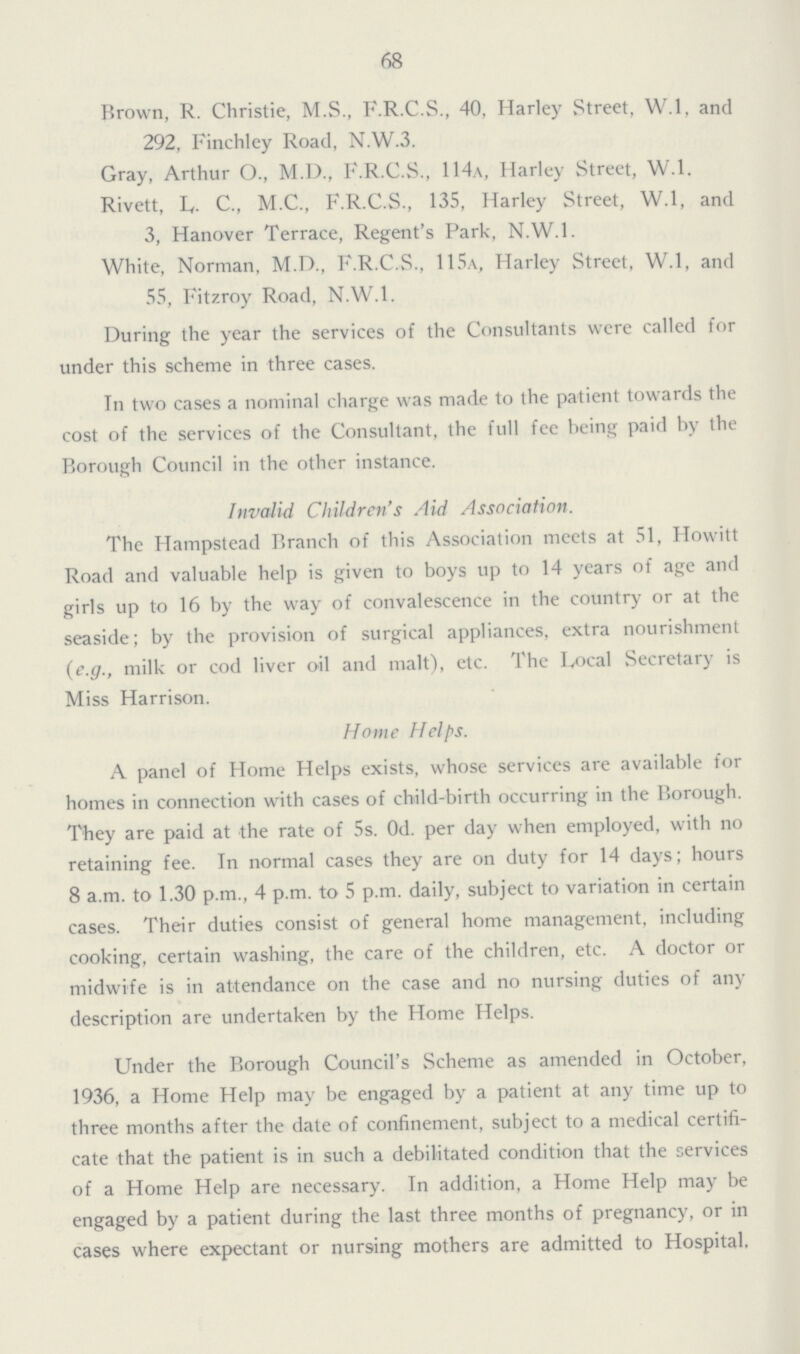 68 Brown, R. Christie, M.S., F.R.C.S., 40, Harley Street, W.l, and 292, Finchley Road, N.W.3. Gray, Arthur O., M.D., F.R.C.S., 114a, Harley Street, W.l. Rivett, L. C., M.C., F.R.C.S., 135, Harley Street, W.l, and 3, Hanover Terrace, Regent's Park, N.W.1. White, Norman, M.D., F.R.C.S., 115a, Harley Street, W.l, and 55, Fitzroy Road, N.W.1. During the year the services of the Consultants were called for under this scheme in three cases. In two cases a nominal charge was made to the patient towards the cost of the services of the Consultant, the full fee being paid by the Borough Council in the other instance. Invalid Children's Aid Association. The Hampstead Branch of this Association meets at 51, Howitt Road and valuable help is given to boys up to 14 years of age and girls up to 16 by the way of convalescence in the country or at the seaside; by the provision of surgical appliances, extra nourishment (e.g., milk or cod liver oil and malt), etc. The Local Secretary is Miss Harrison. Home Helps. A panel of Home Helps exists, whose services are available for homes in connection with cases of child-birth occurring in the Borough. They are paid at the rate of 5s. 0d. per day when employed, with no retaining fee. In normal cases they are on duty for 14 days; hours 8 a.m. to 1.30 p.m., 4 p.m. to 5 p.m. daily, subject to variation in certain cases. Their duties consist of general home management, including cooking, certain washing, the care of the children, etc. A doctor or midwife is in attendance on the case and no nursing duties of any description are undertaken by the Home Helps. Under the Borough Council's Scheme as amended in October, 1936, a Home Help may be engaged by a patient at any time up to three months after the date of confinement, subject to a medical certifi cate that the patient is in such a debilitated condition that the services of a Home Help are necessary. In addition, a Home Help may be engaged by a patient during the last three months of pregnancy, or in cases where expectant or nursing mothers are admitted to Hospital,