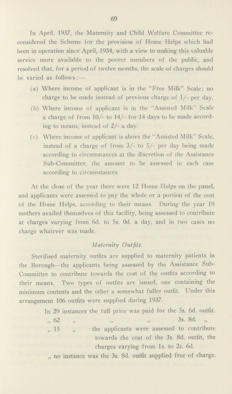 69 In April, 1937, the Maternity and Child Welfare Committee re considered the Scheme for the provision of Home Helps which had been in operation since April, 1934, with a view to making this valuable service more available to the poorer members of the public, and resolved that, for a period of twelve months, the scale of charges should be varied as follows:— (a) Where income of applicant is in the Free Milk Scale; no charge to be made instead of previous charge of 1/- per day. (b) Where income of applicant is in the Assisted Milk Scale a charge of from 10/- to 14/- for 14 days to be made accord ing to means, instead of 2/- a day. (c) Where income of applicant is above the Assisted Milk Scale, instead of a charge of from 3/- to 5/- per day being made according to circumstances at the discretion of the Assistance Sub-Committee, the amount to be assessed in each case according to circumstances. At the close of the year there were 12 Home Helps on the panel, and applicants were assessed to pay the whole or a portion of the cost of the Home Helps, according to their means. During the year 19 mothers availed themselves of this facility, being assessed to contribute at charges varying from 6d. to 5s. 0d. a day, and in two cases no charge whatever was made. Maternity Outfits. Sterilised maternity outfits are supplied to maternity patients in the Borough—the applicants being assessed by the Assistance Sub Committee to contribute towards the cost of the outfits according to their means. Two types of outfits are issued, one containing the minimum contents and the other a somewhat fuller outfit. Under this arrangement 106 outfits were supplied during 1937. In 29 instances the full price was paid for the 5s. 6d. outfit. „ 62 „ „ „ 3s. 8d. „ „ 15 „ the applicants were assessed to contribute towards the cost of the 3s. 8d. outfit, the charges varying from 1s. to 2s. 6d. „ no instance was the 3s. 8d. outfit supplied free of charge.