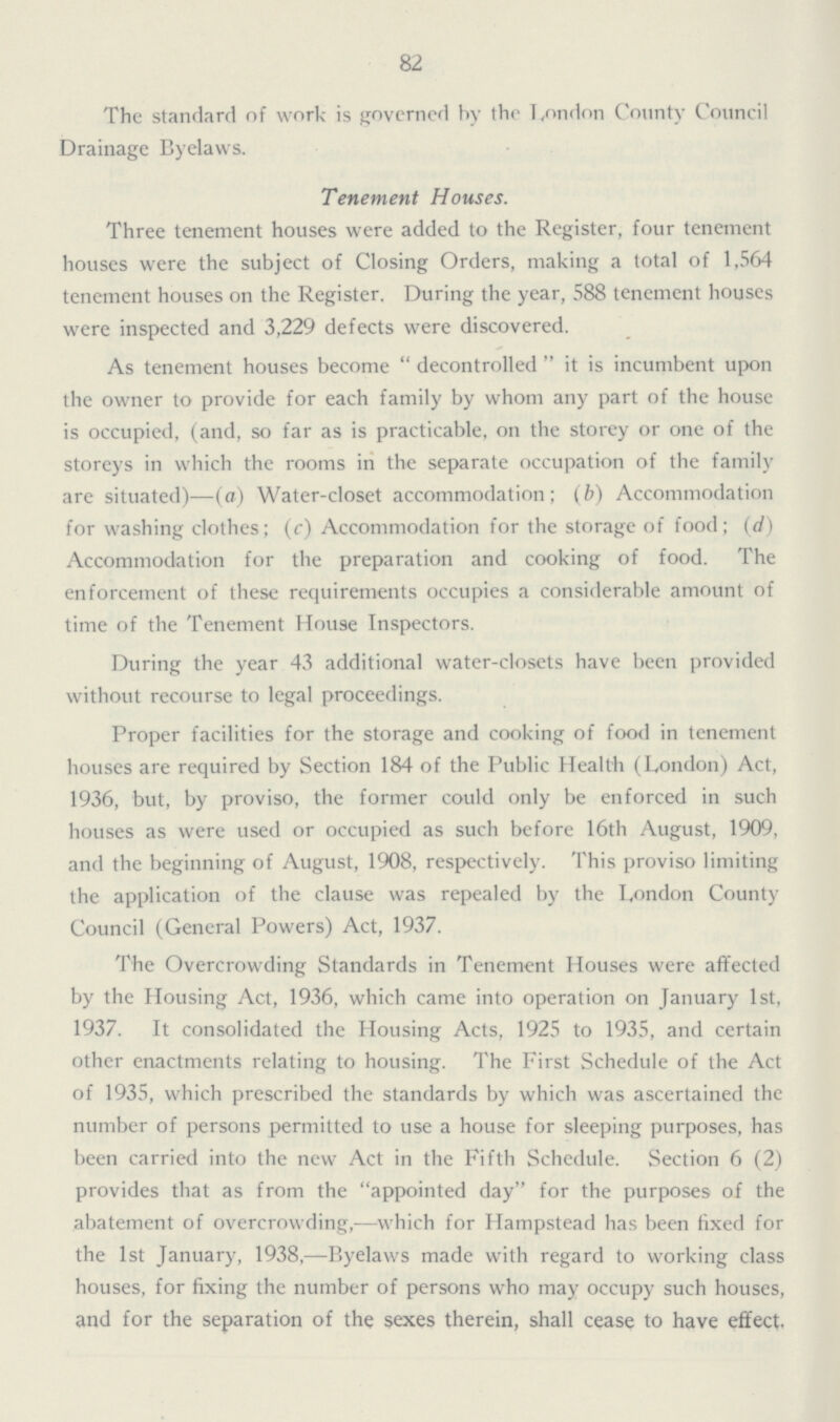 82 The standard of work is governed by the London County Council Drainage Byelaws. Tenement Houses. Three tenement houses were added to the Register, four tenement houses were the subject of Closing Orders, making a total of 1,564 tenement houses on the Register. During the year, 588 tenement houses were inspected and 3,229 defects were discovered. As tenement houses become decontrolled it is incumbent upon the owner to provide for each family by whom any part of the house is occupied, (and, so far as is practicable, on the storey or one of the storeys in which the rooms in the separate occupation of the family are situated)—(a) Water-closet accommodation; (b) Accommodation for washing clothes; (c) Accommodation for the storage of food; (d) Accommodation for the preparation and cooking of food. The enforcement of these requirements occupies a considerable amount of time of the Tenement House Inspectors. During the year 43 additional water-closets have been provided without recourse to legal proceedings. Proper facilities for the storage and cooking of food in tenement houses are required by Section 184 of the Public Health (London) Act, 1936, but, by proviso, the former could only be enforced in such houses as were used or occupied as such before 16th August, 1909, and the beginning of August, 1908, respectively. This proviso limiting the application of the clause was repealed by the London County Council (General Powers) Act, 1937. The Overcrowding Standards in Tenement Houses were affected by the Housing Act, 1936, which came into operation on January 1st, 1937. It consolidated the Housing Acts, 1925 to 1935, and certain other enactments relating to housing. The First Schedule of the Act of 1935, which prescribed the standards by which was ascertained the number of persons permitted to use a house for sleeping purposes, has been carried into the new Act in the Fifth Schedule. Section 6 (2) provides that as from the appointed day for the purposes of the abatement of overcrowding,—which for Hampstead has been fixed for the 1st January, 1938,—Byelaws made with regard to working class houses, for fixing the number of persons who may occupy such houses, and for the separation of the sexes therein, shall cease to have effect.