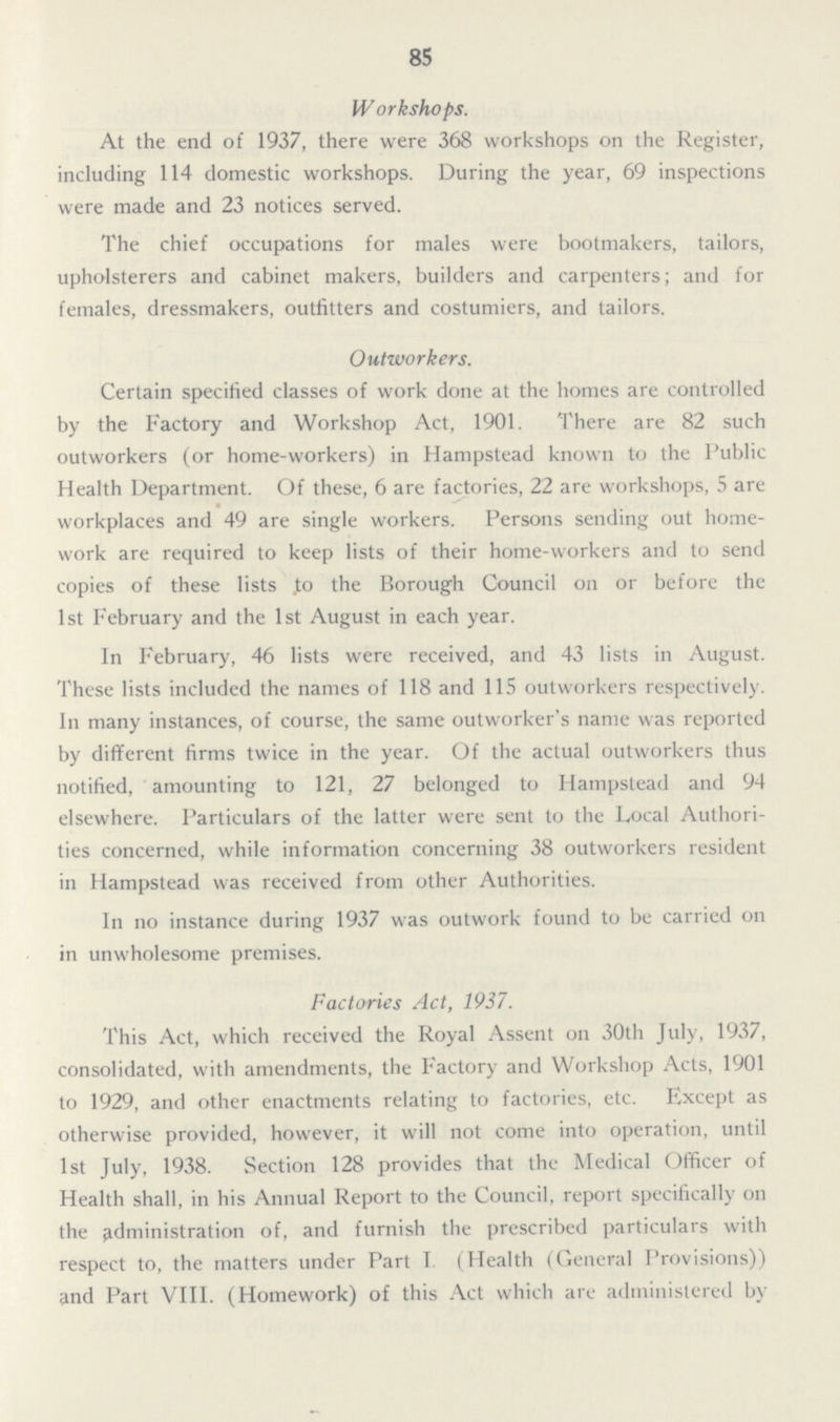 85 Workshops. At the end of 1937, there were 368 workshops on the Register, including 114 domestic workshops. During the year, 69 inspections were made and 23 notices served. The chief occupations for males were bootmakers, tailors, upholsterers and cabinet makers, builders and carpenters; and for females, dressmakers, outfitters and costumiers, and tailors. Outworkers. Certain specified classes of work done at the homes are controlled by the Factory and Workshop Act, 1901. There are 82 such outworkers (or home-workers) in Hampstead known to the Public Health Department. Of these, 6 are factories, 22 are workshops, 5 are workplaces and 49 are single workers. Persons sending out home work are required to keep lists of their home-workers and to send copies of these lists to the Borough Council on or before the 1st February and the 1st August in each year. In February, 46 lists were received, and 43 lists in August. These lists included the names of 118 and 115 outworkers respectively. In many instances, of course, the same outworker's name was reported by different firms twice in the year. Of the actual outworkers thus notified, amounting to 121, 27 belonged to Hampstead and 94 elsewhere. Particulars of the latter were sent to the Local Authori ties concerned, while information concerning 38 outworkers resident in Hampstead was received from other Authorities. In no instance during 1937 was outwork found to be carried on in unwholesome premises. Factories Act, 1937. This Act, which received the Royal Assent on 30th July, 1937, consolidated, with amendments, the Factory and Workshop Acts, 1901 to 1929, and other enactments relating to factories, etc. Except as otherwise provided, however, it will not come into operation, until 1st July, 1938. Section 128 provides that the Medical Officer of Health shall, in his Annual Report to the Council, report specifically on the administration of, and furnish the prescribed particulars with respect to, the matters under Part I (Health (General Provisions)) and Part VIII. (Homework) of this Act which are administered by