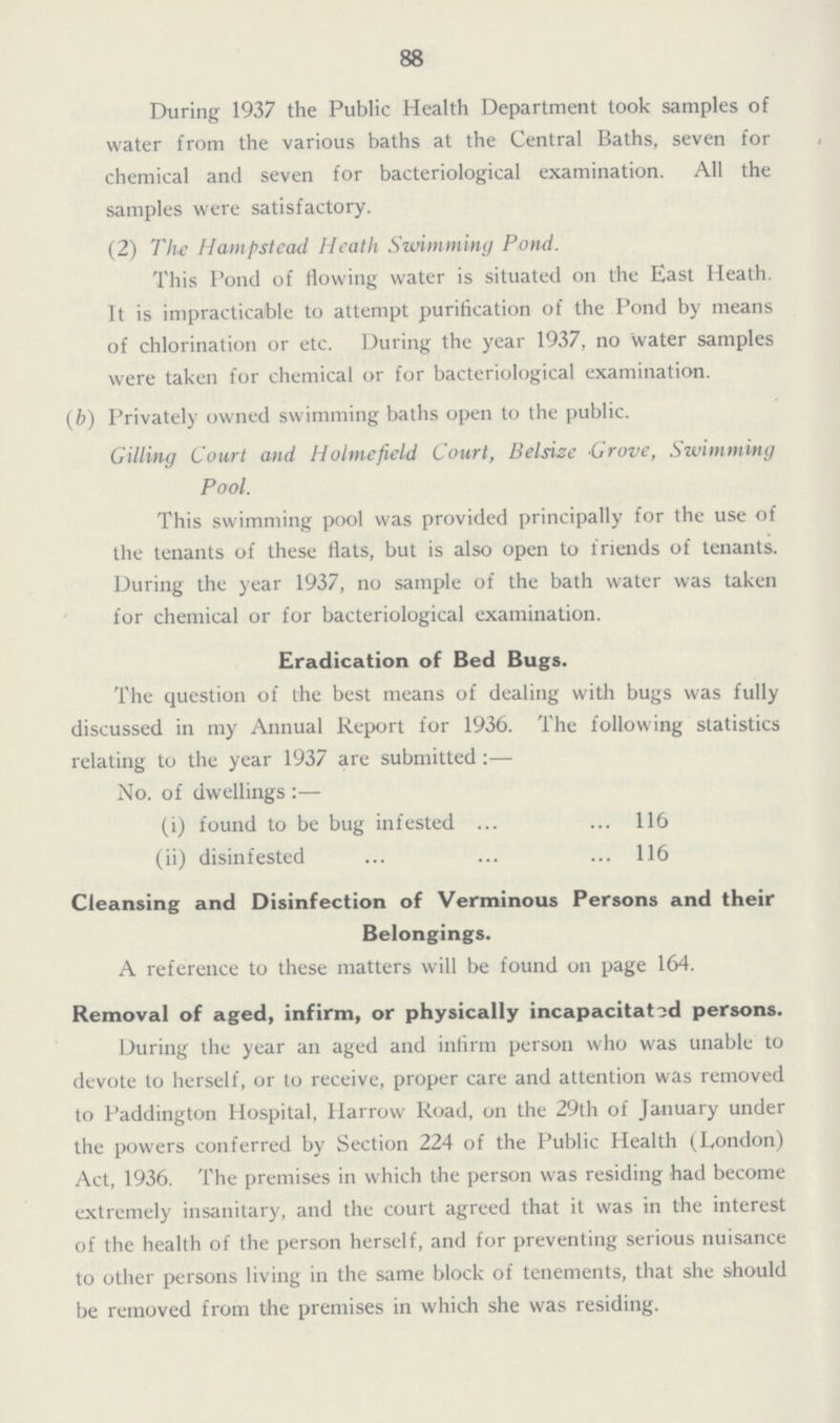 88 During 1937 the Public Health Department took samples of water from the various baths at the Central Baths, seven for chemical and seven for bacteriological examination. All the samples were satisfactory. (2) The Hampstead Heath Swimming Pond. This Pond of flowing water is situated on the East Heath. It is impracticable to attempt purification of the Pond by means of chlorination or etc. During the year 1937, no water samples were taken for chemical or for bacteriological examination. (b) Privately owned swimming baths open to the public. Gilling Court and Holmefield Court, Belsize Grove, Swimming Pool. This swimming pool was provided principally for the use of the tenants of these flats, but is also open to friends of tenants. During the year 1937, no sample of the bath water was taken for chemical or for bacteriological examination. Eradication of Bed Bugs. The question of the best means of dealing with bugs was fully discussed in my Annual Report for 1936. The following statistics relating to the year 1937 are submitted:— No. of dwellings:— (i) found to be bug infested 116 (ii) disinfested 116 Cleansing and Disinfection of Verminous Persons and their Belongings. A reference to these matters will be found on page 164. Removal of aged, infirm, or physically incapacitated persons. During the year an aged and infirm person who was unable to devote to herself, or to receive, proper care and attention was removed to Paddington Hospital, Harrow Road, on the 29th of January under the powers conferred by Section 224 of the Public Health (London) Act, 1936. The premises in which the person was residing had become extremely insanitary, and the court agreed that it was in the interest of the health of the person herself, and for preventing serious nuisance to other persons living in the same block of tenements, that she should be removed from the premises in which she was residing.