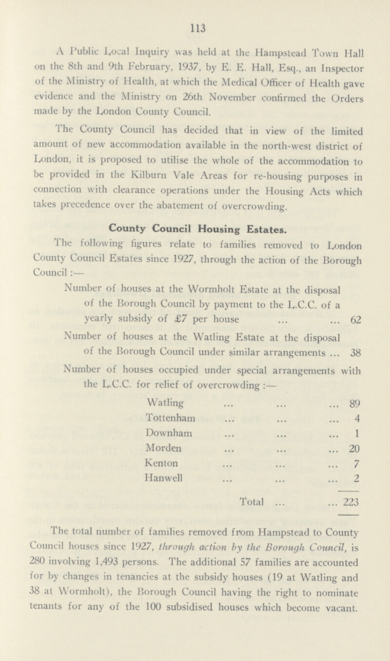 113 A Public Local Inquiry was held at the Hampstead Town Hall on the 8th and 9th February, 1937, by E. E. Hall, Esq., an Inspector of the Ministry of Health, at which the Medical Officer of Health gave evidence and the Ministry on 26th November confirmed the Orders made by the London County Council. The County Council has decided that in view of the limited amount of new accommodation available in the north-west district of London, it is proposed to utilise the whole of the accommodation to be provided in the Kilburn Vale Areas for re-housing purposes in connection with clearance operations under the Housing Acts which takes precedence over the abatement of overcrowding. County Council Housing Estates. The following figures relate to families removed to London County Council Estates since 1927, through the action of the Borough Council:— Number of houses at the Wormholt Estate at the disposal of the Borough Council by payment to the L.C.C. of a yearly subsidy of £7 per house 62 Number of houses at the Watling Estate at the disposal of the Borough Council under similar arrangements 38 Number of houses occupied under special arrangements with the L.C.C. for relief of overcrowding:— Watling 89 Tottenham 4 Downham 1 Morden 20 Kenton 7 Hanwell 2 Total 223 The total number of families removed from Hampstead to County Council houses since 1927, through action by the Borough Council, is 280 involving 1,493 persons. The additional 57 families are accounted for by changes in tenancies at the subsidy houses (19 at Watling and 38 at Wormholt), the Borough Council having the right to nominate tenants for any of the 100 subsidised houses which become vacant.