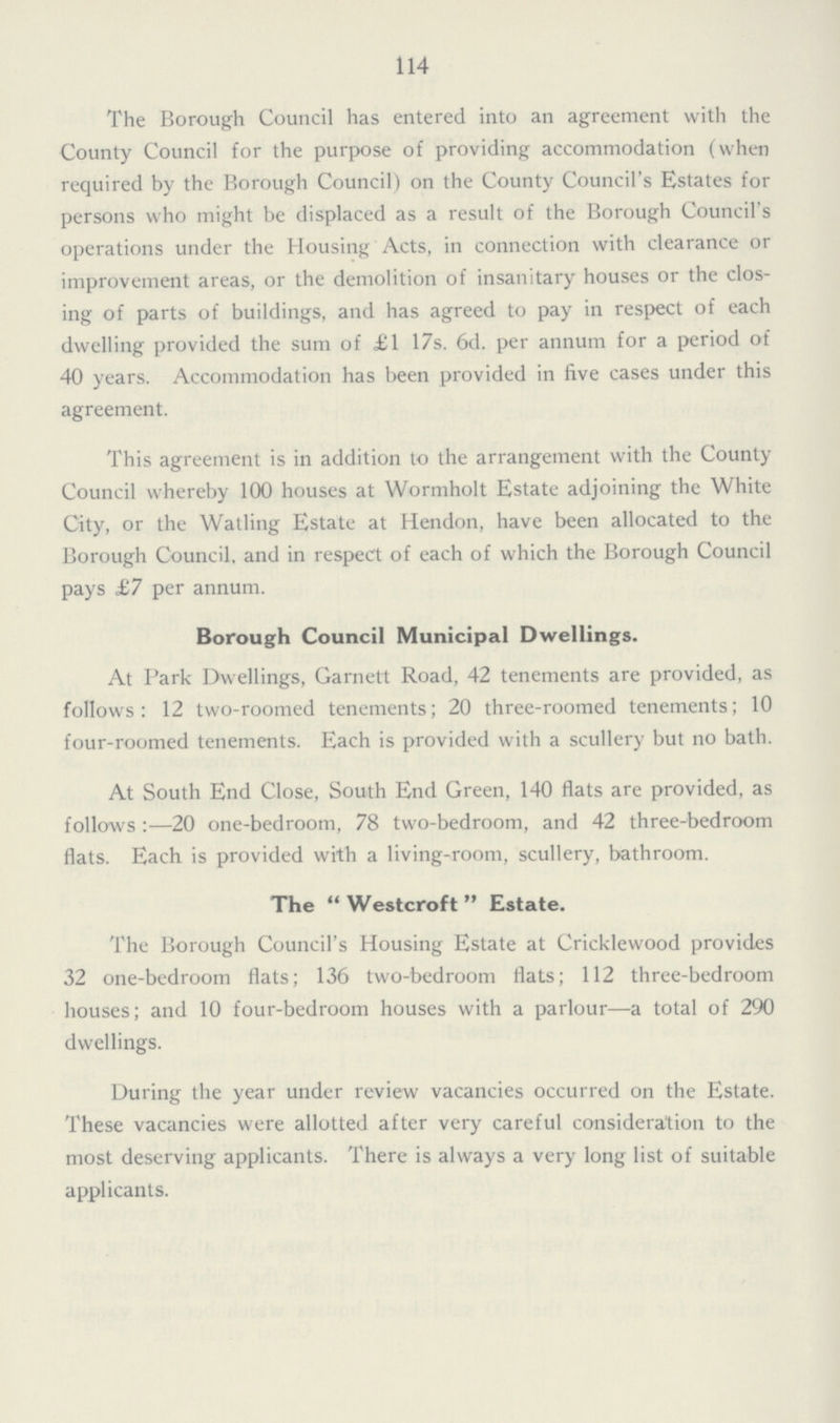 114 The Borough Council has entered into an agreement with the County Council for the purpose of providing accommodation (when required by the Borough Council) on the County Council's Estates for persons who might be displaced as a result of the Borough Council's operations under the Housing Acts, in connection with clearance or improvement areas, or the demolition of insanitary houses or the clos ing of parts of buildings, and has agreed to pay in respect of each dwelling provided the sum of £1 17s. 6d. per annum for a period of 40 years. Accommodation has been provided in five cases under this agreement. This agreement is in addition to the arrangement with the County Council whereby 100 houses at Wormholt Estate adjoining the White City, or the Watling Estate at Hendon, have been allocated to the Borough Council, and in respect of each of which the Borough Council pays £7 per annum. Borough Council Municipal Dwellings. At Park Dwellings, Garnett Road, 42 tenements are provided, as follows: 12 two-roomed tenements; 20 three-roomed tenements; 10 four-roomed tenements. Each is provided with a scullery but no bath. At South End Close, South End Green, 140 flats are provided, as follows:—20 one-bedroom, 78 two-bedroom, and 42 three-bedroom flats. Each is provided with a living-room, scullery, bathroom. The  Westcroft  Estate. The Borough Council's Housing Estate at Cricklewood provides 32 one-bedroom flats; 136 two-bedroom flats; 112 three-bedroom houses; and 10 four-bedroom houses with a parlour—-a total of 290 dwellings. During the year under review vacancies occurred on the Estate. These vacancies were allotted after very careful consideration to the most deserving applicants. There is always a very long list of suitable applicants.