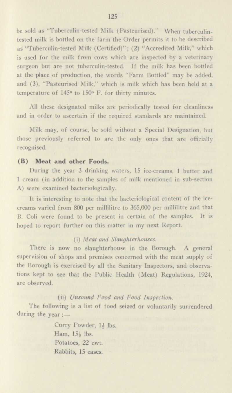 125 be sold as Tuberculin-tested Milk (Pasteurised).'' When tuberculin tested milk is bottled on the farm the Order permits it to be described as Tuberculin-tested Milk (Certified); (2) Accredited Milk, which is used for the milk from cows which are inspected by a veterinary surgeon but are not tuberculin-tested. If the milk has been bottled at the place of production, the words Farm Bottled may be added, and (3), Pasteurised Milk, which is milk which has been held at a temperature of 145° to 150° F. for thirty minutes. All these designated milks are periodically tested for cleanliness and in order to ascertain if the required standards are maintained. Milk may, of course, be sold without a Special Designation, but those previously referred to are the only ones that are officially recognised. (B) Meat and other Foods. During the year 3 drinking waters, 15 ice-creams, 1 butter and 1 cream (in addition to the samples of milk mentioned in sub-section A) were examined bacteriologically. It is interesting to note that the bacteriological content of the ice creams varied from 800 per millilitre to 365,000 per millilitre and that B. Coli were found to be present in certain of the samples. It is hoped to report further on this matter in my next Report. (i) Meat and Slaughterhouses. There is now no slaughterhouse in the Borough. A general supervision of shops and premises concerned with the meat supply of the Borough is exercised by all the Sanitary Inspectors, and observa tions kept to see that the Public Health (Meat) Regulations, 1924, are observed. (ii) Unsound Food and Food Inspection. The following is a list of food seized or voluntarily surrendered during the year:— Curry Powder, 1½ lbs. Ham, 15½ lbs. Potatoes, 22 cwt. Rabbits, 15 cases.