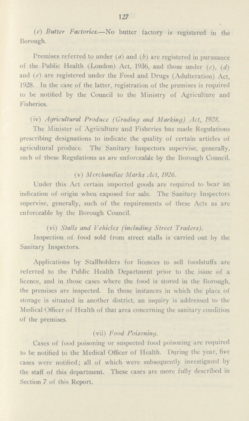 127 (e) Butter Factories.—No butter factory is registered in the Borough. Premises referred to under (a) and (b) are registered in pursuance of the Public Health (London) Act, 1936, and those under (c), (d) and (e) are registered under the Food and Drugs (Adulteration) Act, 1928. In the case of the latter, registration of the premises is required to be notified by the Council to the Ministry of Agriculture and Fisheries. (iv) Agricultural Produce (Grading and Marking) Act, 1928. The Minister of Agriculture and Fisheries has made Regulations prescribing designations to indicate the quality of certain articles of agricultural produce. The Sanitary Inspectors supervise, generally, such of these Regulations as are enforceable by the Borough Council. (v) Merchandise Marks Act, 1926. Under this Act certain imported goods are required to bear an indication of origin when exposed for sale. The Sanitary Inspectors supervise, generally, such of the requirements of these Acts as are enforceable by the Borough Council. (vi) Stalls and Vehicles (including Street Traders), Inspection of food sold from street stalls is carried out by the Sanitary Inspectors. Applications by Stallholders for licences to sell foodstuffs are referred to the Public Health Department prior to the issue of a licence, and in those cases where the food is stored in the Borough, the premises are inspected. In those instances in which the place of storage is situated in another district, an inquiry is addressed to the Medical Officer of Health of that area concerning the sanitary condition of the premises. (vii) Food Poisoning. Cases of food poisoning or suspected food poisoning are required to be notified to the Medical Officer of Health. During the year, five cases were notified; all of which were subsequently investigated by the staff of this department. These cases are more fully described in Section 7 of this Report.