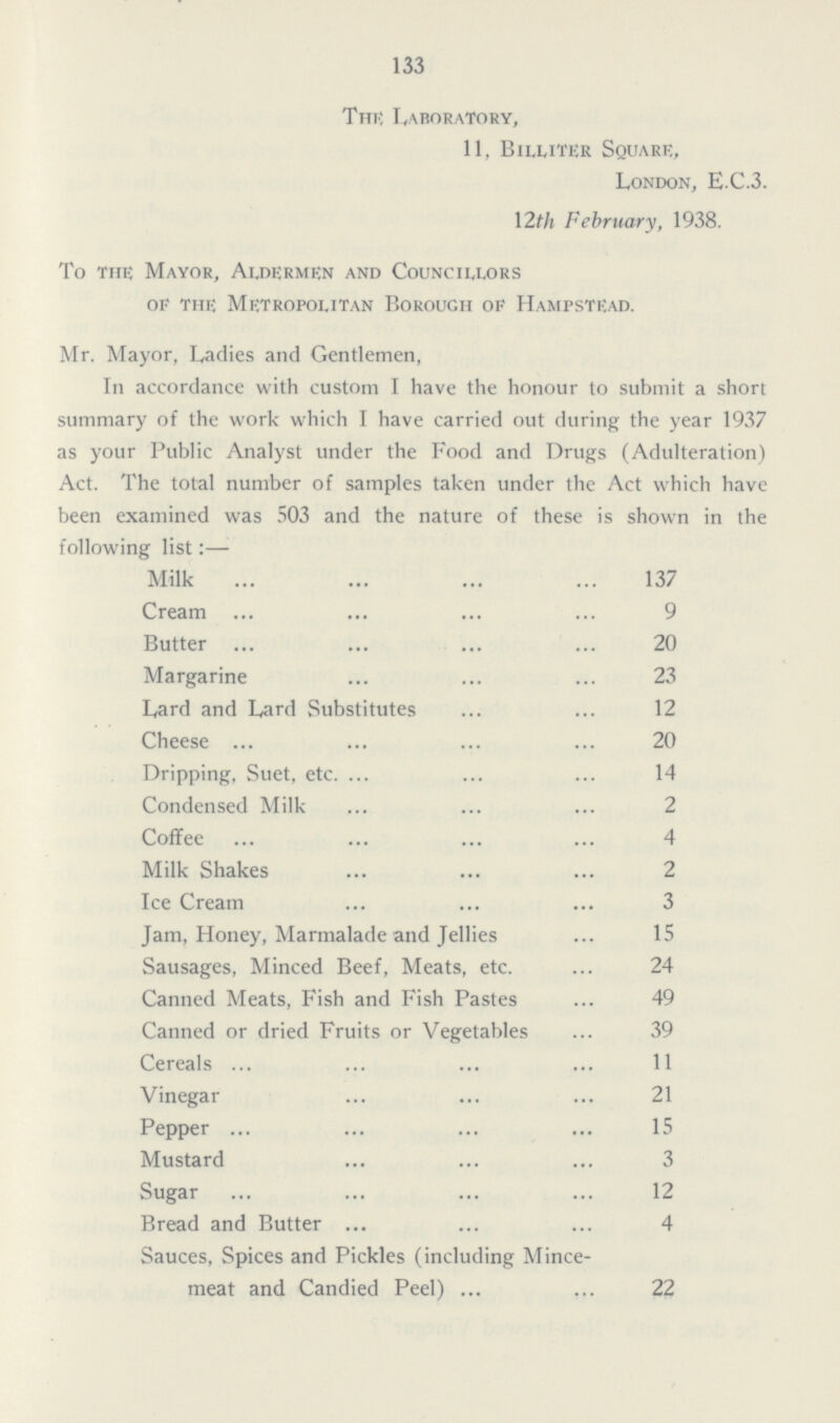 133 The Laboratory, 11, Billiter Square, London, E.C.3. 12th February, 1938. To the Mayor, Aldermen and Councillors of the Metropolitan Borough of Hampstead. Mr. Mayor, Ladies and Gentlemen, In accordance with custom I have the honour to submit a short summary of the work which I have carried out during the year 1937 as your Public Analyst under the Food and Drugs (Adulteration) Act. The total number of samples taken under the Act which have been examined was 503 and the nature of these is shown in the following list:— Milk 137 Cream 9 Butter 20 Margarine 23 Lard and Lard Substitutes 12 Cheese 20 Dripping, Suet, etc. 14 Condensed Milk 2 Coffee 4 Milk Shakes 2 Ice Cream 3 Jam, Honey, Marmalade and Jellies 15 Sausages, Minced Beef, Meats, etc. 24 Canned Meats, Fish and Fish Pastes 49 Canned or dried Fruits or Vegetables 39 Cereals 11 Vinegar 21 Pepper 15 Mustard 3 Sugar 12 Bread and Butter 4 Sauces, Spices and Pickles (including Mince meat and Candied Peel) 22