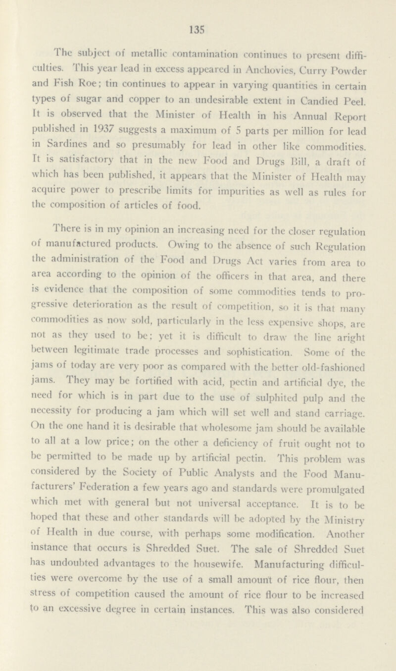 135 The subject of metallic contamination continues to present diffi culties. This year lead in excess appeared in Anchovies, Curry Powder and Fish Roe; tin continues to appear in varying quantities in certain types of sugar and copper to an undesirable extent in Candied Peel. It is observed that the Minister of Health in his Annual Report published in 1937 suggests a maximum of 5 parts per million for lead in Sardines and so presumably for lead in other like commodities. It is satisfactory that in the new Food and Drugs Bill, a draft of which has been published, it appears that the Minister of Health may acquire power to prescribe limits for impurities as well as rules for the composition of articles of food. There is in my opinion an increasing need for the closer regulation of manufactured products. Owing to the absence of such Regulation the administration of the Food and Drugs Act varies from area to area according to the opinion of the officers in that area, and there is evidence that the composition of some commodities tends to pro gressive deterioration as the result of competition, so it is that many commodities as now sold, particularly in the less expensive shops, are not as they used to be; yet it is difficult to draw the line aright between legitimate trade processes and sophistication. Some of the jams of today are very poor as compared with the better old-fashioned jams. They may be fortified with acid, pectin and artificial dye, the need for which is in part due to the use of sulphited pulp and the necessity for producing a jam which will set well and stand carriage. On the one hand it is desirable that wholesome jam should be available to all at a low price; on the other a deficiency of fruit ought not to be permitted to be made up by artificial pectin. This problem was considered by the Society of Public Analysts and the Food Manu facturers' Federation a few years ago and standards were promulgated which met with general but not universal acceptance. It is to be hoped that these and other standards will be adopted by the Ministry of Health in due course, with perhaps some modification. Another instance that occurs is Shredded Suet. The sale of Shredded Suet has undoubted advantages to the housewife. Manufacturing difficul ties were overcome by the use of a small amount of rice flour, then stress of competition caused the amount of rice flour to be increased to an excessive degree in certain instances. This was also considered