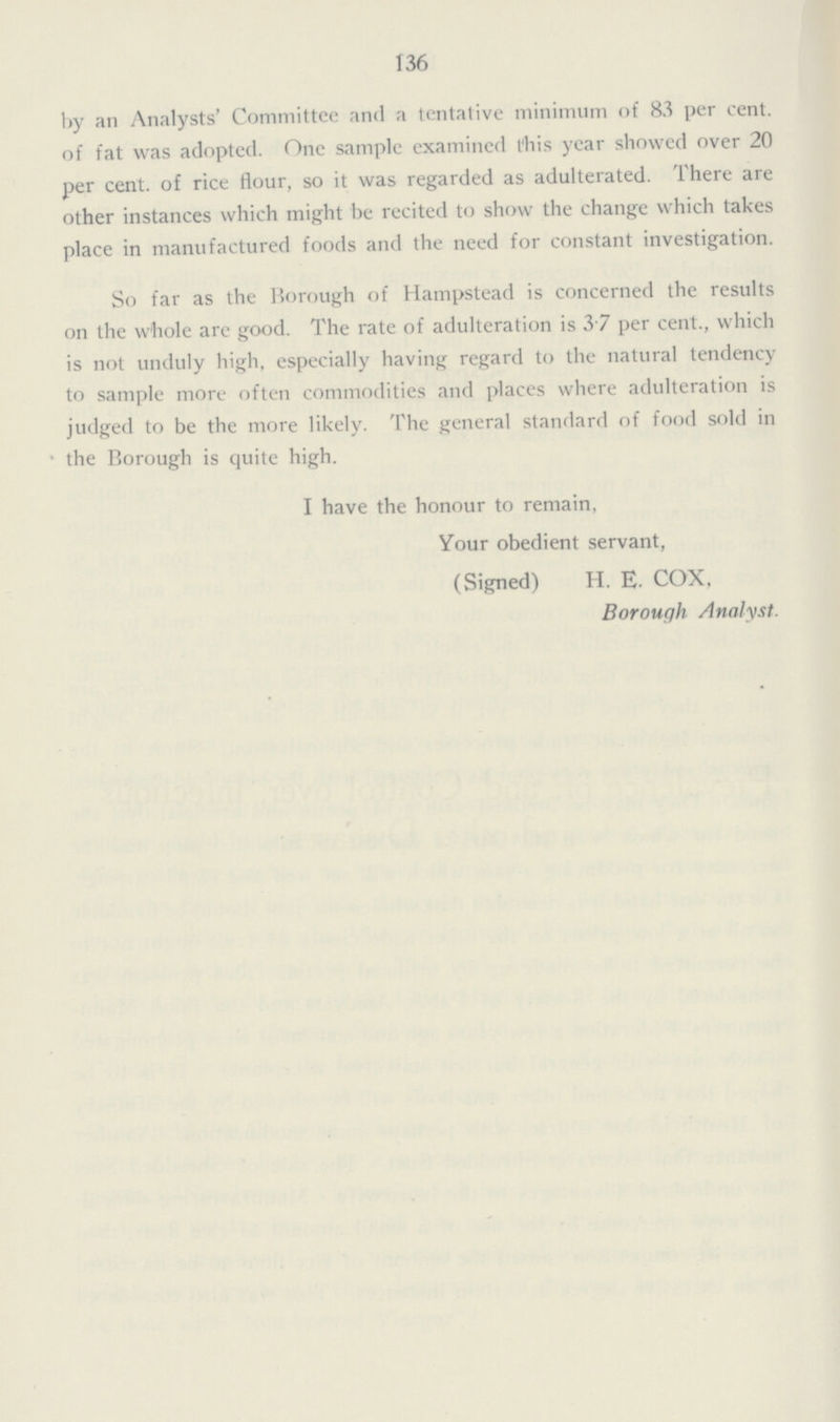 136 by an Analysts' Committee and a tentative minimum of 83 per cent. of fat was adopted. One sample examined this year showed over 20 per cent. of rice flour, so it was regarded as adulterated. There are other instances which might be recited to show the change which takes place in manufactured foods and the need for constant investigation. So far as the Borough of Hampstead is concerned the results on the whole are good. The rate of adulteration is 3.7 per cent., which is not unduly high, especially having regard to the natural tendency to sample more often commodities and places where adulteration is judged to be the more likely. The general standard of food sold in the Borough is quite high. I have the honour to remain, Your obedient servant, (Signed) H. E. COX, Borough Analyst.