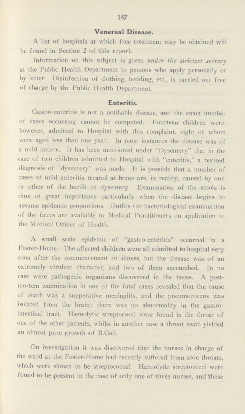 147 Venereal Disease. A list of hospitals at which free treatment may be obtained will be found in Section 2 of this report. Information on this subject is given under the strictest secrecy at the Public Health Department to persons who apply personally or by letter. Disinfection of clothing, bedding, etc., is carried out free of charge by the Public Health Department. Enteritis. Gastro-enteritis is not a notifiable disease, and the exact number of cases occurring cannot be computed. Fourteen children were, however, admitted to Hospital with this complaint, eight of whom were aged less than one year. In most instances the disease was of a mild nature. It has been mentioned under Dysentery that in the case of two children admitted to Hospital with enteritis, a revised diagnosis of dysentery was made. It is possible that a number of cases of mild enteritis treated at home are, in reality, caused by one or other of the bacilli of dysentery. Examination of the stools is thus of great importance particularly when the disease begins to assume epidemic proportions. Outfits for bacteriological examination of the faeces are available to Medical Practitioners on application to the Medical Officer of Health. A small scale epidemic of gastro-enteritis occurred in a Foster-Home. The affected children were all admitted to hospital very soon after the commencement of illness, but the disease was of an extremely virulent character, and two of them succumbed. In no case were pathogenic organisms discovered in the faeces. A post mortem examination in one of the fatal cases revealed that the cause of death was a supperative meningitis, and the pneumococcus was isolated from the brain; there was no abnormality in the gastro intestinal tract. Haemolytic streptococci were found in the throat of one of the other patients, whilst in another case a throat swab yielded an almost pure growth of B.Coli. On investigation it was discovered that the 'nurses in charge of the ward at the Foster-Home had recently suffered from sore throats, which were shown to be streptococcal. Haemolytic streptococci were found to be present in the case of only one of these nurses, and these