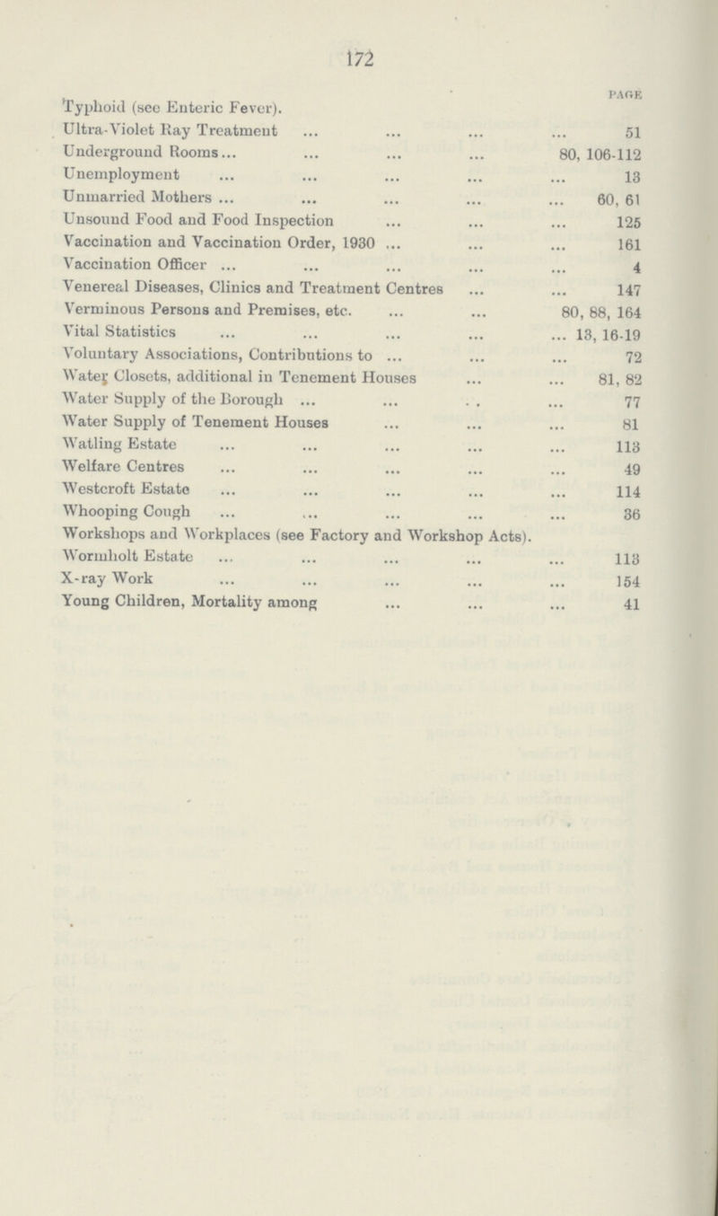 172 Page Typhoid (see Enteric Fever). Ultra-Violet Ray Treatment 51 Underground Rooms 80, 106-112 Unemployment 13 Unmarried Mothers 60, 61 Unsound Food and Food Inspection 125 Vaccination and Vaccination Order, 1930 161 Vaccination Officer 4 Venereal Diseases, Clinics and Treatment Centres 147 Verminous Persons and Premises, etc. 80, 88, 164 Vital Statistics 13, 16-19 Voluntary Associations, Contributions to 72 Water Closets, additional in Tenement Houses 81, 82 Water Supply of the Borough 77 Water Supply of Tenement Houses 81 Watling Estate 113 Welfare Centres 49 Westcroft Estate 114 Whooping Cough 36 Workshops and Workplaces (see Factory and Workshop Acts). Wormholt Estate 113 X-ray Work 154 Young Children, Mortality among 41