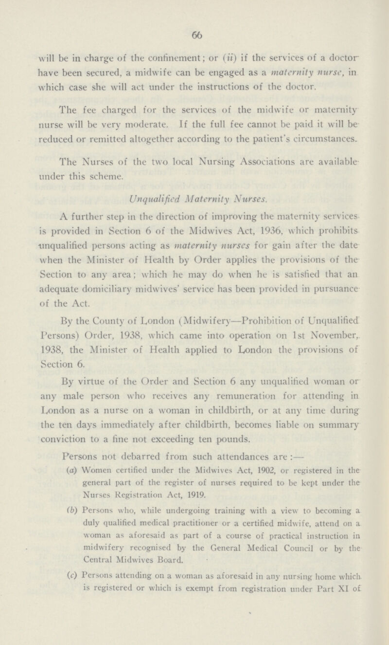 66 will be in charge of the confinement; or (ii) if the services of a doctor have been secured, a midwife can be engaged as a maternity nurse, in which case she will act under the instructions of the doctor. The fee charged for the services of the midwife or maternity nurse will be very moderate. If the full fee cannot be paid it will be reduced or remitted altogether according to the patient's circumstances. The Nurses of the two local Nursing Associations are available under this scheme. Unqualified Maternity Nurses. A further step in the direction of improving the maternity services is provided in Section 6 of the Midwives Act, 1936, which prohibits unqualified persons acting as maternity nurses for gain after the date when the Minister of Health by Order applies the provisions of the Section to any area; which he may do when he is satisfied that an adequate domiciliary midwives' service has been provided in pursuance of the Act. By the County of London (Midwifery—Prohibition of Unqualified Persons) Order, 1938, which came into operation on 1st November, 1938, the Minister of Health applied to London the provisions of Section 6. By virtue of the Order and Section 6 any unqualified woman or any male person who receives any remuneration for attending in London as a nurse on a woman in childbirth, or at any time during the ten days immediately after childbirth, becomes liable on summary conviction to a fine not exceeding ten pounds. Persons not debarred from such attendances are :— (a.) Women certified under the Midwives Act, 1902, or registered in the general part of the register of nurses required to be kept under the Nurses Registration Act, 1919. (b) Persons who, while undergoing training with a view to becoming a duly qualified medical practitioner or a certified midwife, attend on a woman as aforesaid as part of a course of practical instruction in midwifery recognised by the General Medical Council or by the Central Midwives Board. (c) Persons attending on a woman as aforesaid in any nursing home which is registered or which is exempt from registration under Part XI of