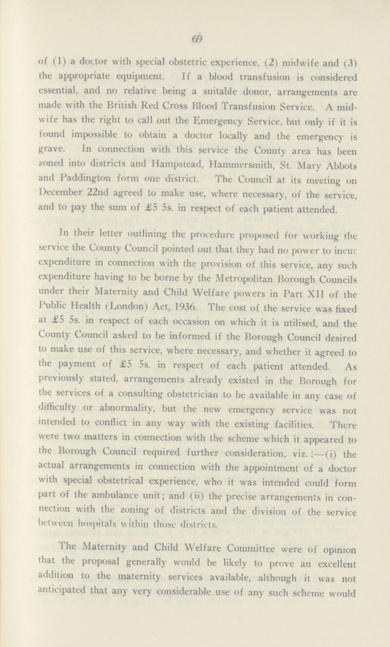 69 of (1) a doctor with special obstetric experience, (2) midwife and (3) the appropriate equipment. If a blood transfusion is considered essential, and no relative being a suitable donor, arrangements are made with the British Red Cross Blood Transfusion Service. A mid wife has the right to call out the Emergency Service, but only if it is found impossible to obtain a doctor locally and the emergency is grave. In connection with this service the County area has been zoned into districts and Hampstead, Hammersmith, St. Mary Abbots and Paddington form one district. The Council at its meeting on December 22nd agreed to make use, where necessary, of the service, and to pay the sum of £5 5s. in respect of each patient attended. In their letter outlining the procedure proposed for working the service the County Council pointed out that they had no power to incur expenditure in connection with the provision of this service, any such expenditure having to be borne by the Metropolitan Borough Councils under their Maternity and Child Welfare powers in Part XII of the Public Health (London) Act, 1936. The cost of the service was fixed at £5 5s. in respect of each occasion on which it is utilised, and the County Council asked to be informed if the Borough Council desired to make use of this service, where necessary, and whether it agreed to the payment of £5 5s. in respect of each patient attended. As previously stated, arrangements already existed in the Borough for the services of a consulting obstetrician to be available in any case of difficulty or abnormality, but the new emergency service was not intended to conflict in any way with the existing facilities. There were two matters in connection with the scheme which it appeared to the Borough Council required further consideration, viz.:-(i) the actual arrangements in connection with the appointment of a doctor with special obstetrical experience, who it was intended could form part of the ambulance unit; and (ii) the precise arrangements in con nection with the zoning of districts and the division of the service between hospitals within those districts. The Maternity and Child Welfare Committee were of opinion that the proposal generally would be likely to prove an excellent addition to the maternity services available, although it was not anticipated that any very considerable use of any such scheme would
