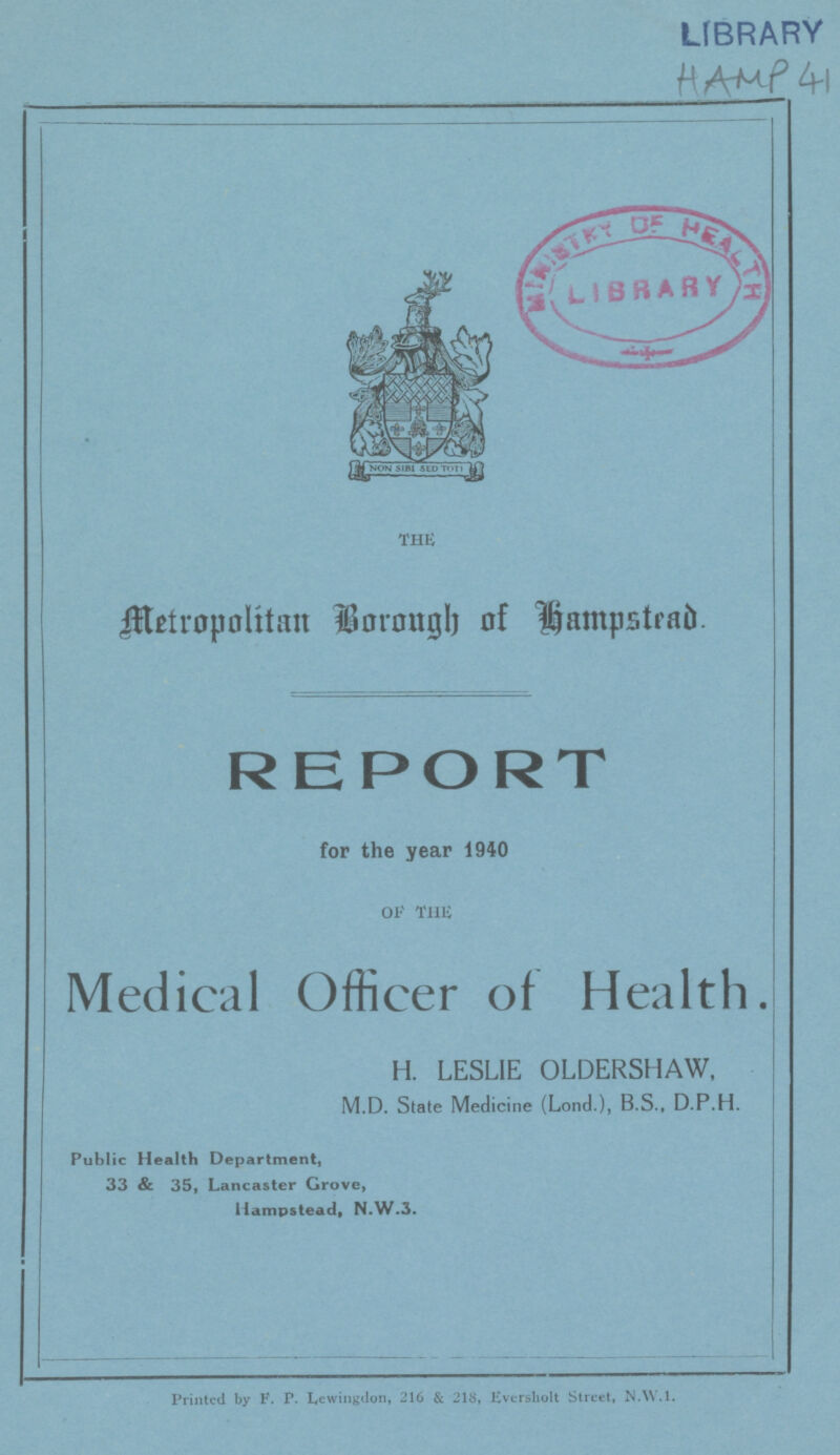LIBRARY HAMP 41 the Metropolitan Borough of Hampstead. REPORT for the year 1940 OF THE Medical Officer of Health. H. LESLIE OLDERSHAW, M.D. State Medicine (Lond.), B.S., D.P.H. Public Health Department, 33 & 35, Lancaster Grove, Hampstead, N.W.3. Printed by F. P. Lewingdon, 216 & 218, Eversholtt Street, N.W.I.