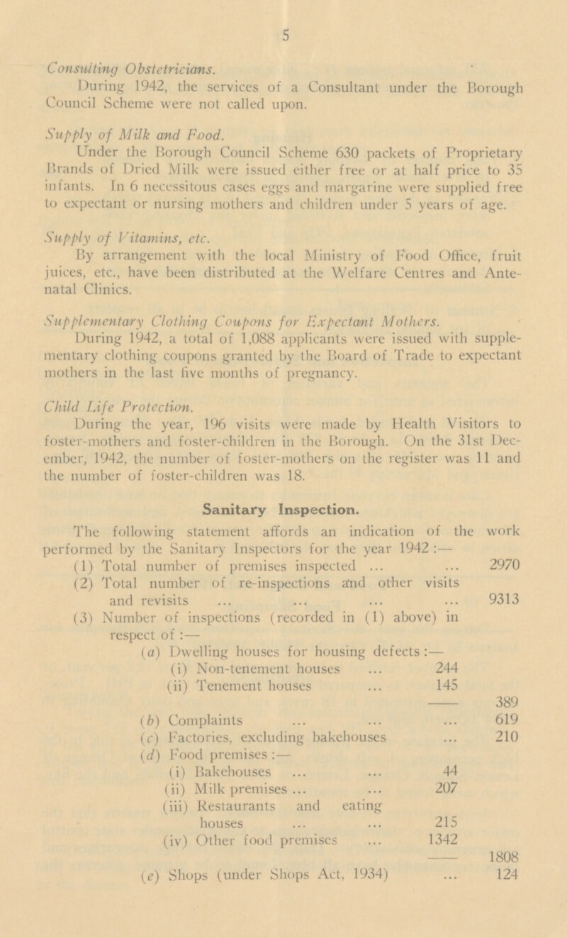 5 Consulting Obstetricians. During 1942, the services of a Consultant under the Borough Council Scheme were not called upon. Supply of Milk and Food. Under the Borough Council Scheme 630 packets of Proprietary Brands of Dried Milk were issued either free or at half price to 35 infants. In 6 necessitous cases eggs and margarine were supplied free to expectant or nursing mothers and children under 5 years of age. Supply of Vitamins, etc. By arrangement with the local Ministry of Food Office, fruit juices, etc., have been distributed at the Welfare Centres and Ante natal Clinics. Supplementary Clothing Coupons for Expectant Mothers. During 1942, a total of 1,088 applicants were issued with supple mentary clothing coupons granted by the Board of Trade to expectant mothers in the last five months of pregnancy. Child Life Protection. During the year, 196 visits were made by Health Visitors to foster-mothers and foster-children in the Borough. On the 31st Dec ember, 1942, the number of foster-mothers on the register was 11 and the number of foster-children was 18. Sanitary Inspection. The following statement affords an indication of the work performed by the Sanitary Inspectors for the year 1942 :— (1) Total number of premises inspected 2970 (2) Total number of re-inspections and other visits and revisits 9313 (3) Number of inspections (recorded in (1) above) in respect of:— (a) Dwelling houses for housing defects:— (i) Non-tenement houses 244 (ii) Tenement houses 145 389 (b) Complaints 619 (c) Factories, excluding bakehouses 210 (d) Food premises :— (i) Bakehouses 44 (ii) Milk premises 207 (iii) Restaurants and eating houses 215 (iv) Other food premises 1342 1808 (e) Shops (under Shops Act, 1934) 124