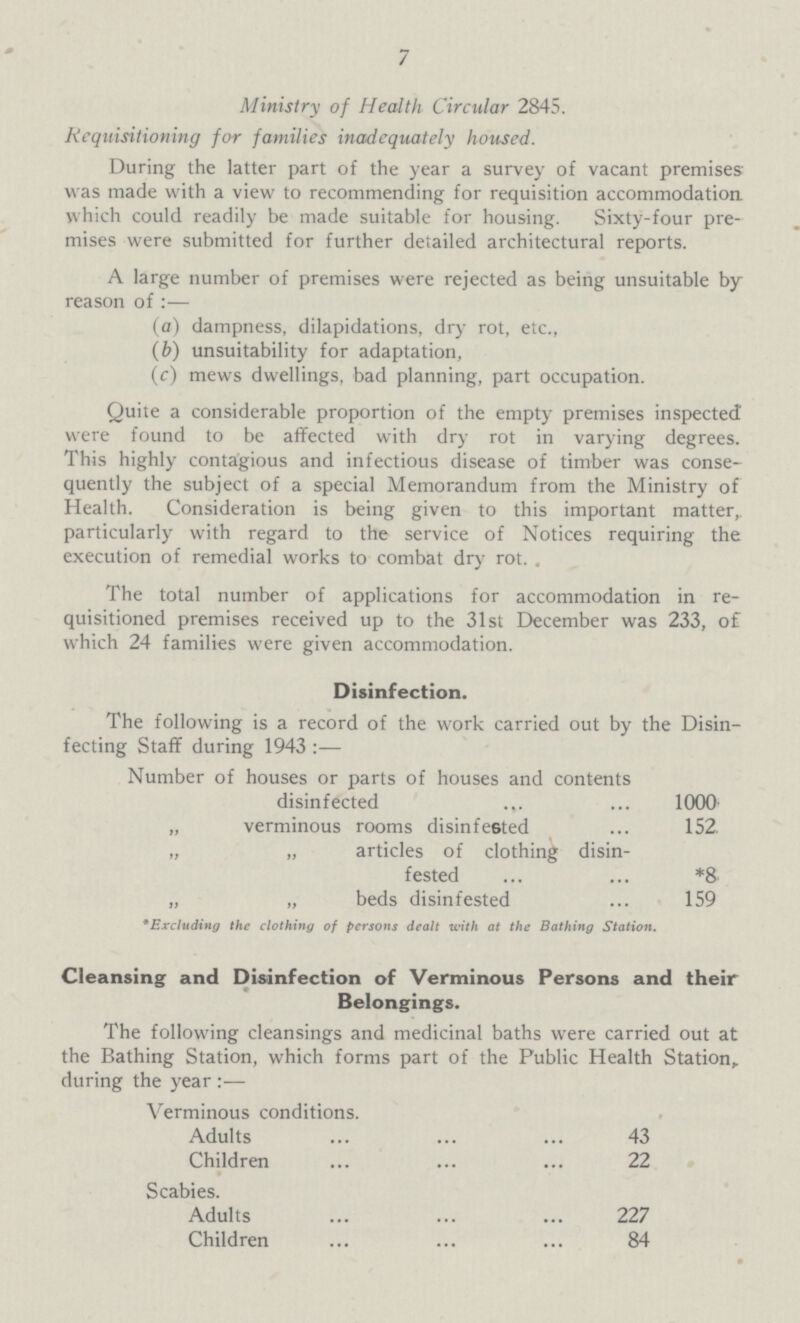 7 Ministry of Health Circular 2845. Requisitioning for families inadequately housed. During the latter part of the year a survey of vacant premises was made with a view to recommending for requisition accommodation which could readily be made suitable for housing. Sixty-four pre mises were submitted for further detailed architectural reports. A large number of premises were rejected as being unsuitable by reason of:— (a) dampness, dilapidations, dry rot, etc., (b) unsuitability for adaptation, (c) mews dwellings, bad planning, part occupation. Quite a considerable proportion of the empty premises inspected were found to be affected with dry rot in varying degrees. This highly contagious and infectious disease of timber was conse quently the subject of a special Memorandum from the Ministry of Health. Consideration is being given to this important matter, particularly with regard to the service of Notices requiring the execution of remedial works to combat dry rot. . The total number of applications for accommodation in re quisitioned premises received up to the 31st December was 233, of which 24 families were given accommodation. Disinfection. The following is a record of the work carried out by the Disin fecting Staff during 1943:— Number of houses or parts of houses and contents disinfected 1000 „ verminous rooms disinfe6ted 152. „ „ articles of clothing disin- fested *8 „ „ beds disinfested 159 *Excluding the clothing of persons dealt with at the Bathing Station. Cleansing and Disinfection of Verminous Persons and their Belongings. The following cleansings and medicinal baths were carried out at the Bathing Station, which forms part of the Public Health Station, during the year :— Verminous conditions. Adults 43 Children 22 Scabies. Adults 227 Children 84