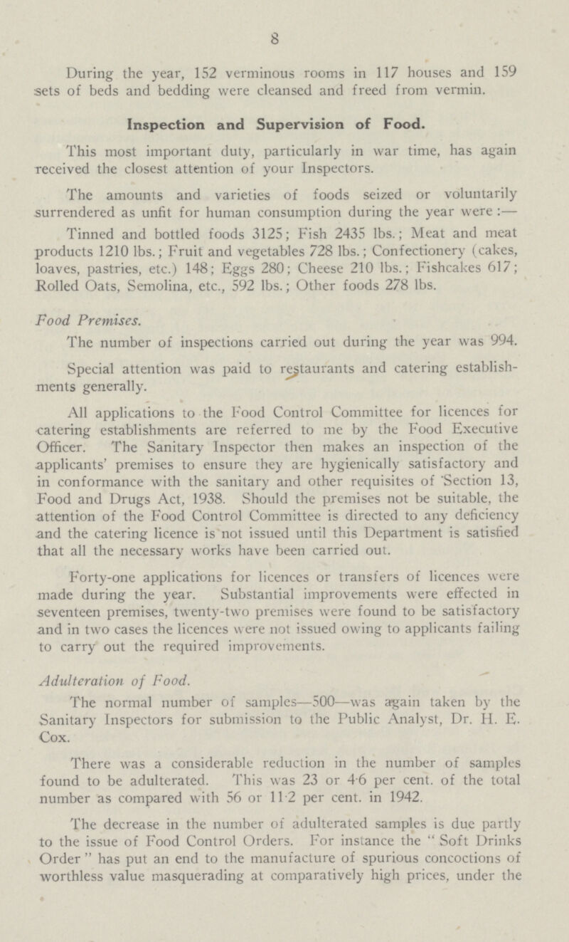 8 During the year, 152 verminous rooms in 117 houses and 159 sets of beds and bedding were cleansed and freed from vermin. Inspection and Supervision of Food. This most important duty, particularly in war time, has again received the closest attention of your Inspectors. The amounts and varieties of foods seized or voluntarily surrendered as unfit for human consumption during the year were :— Tinned and bottled foods 3125; Fish 2435 lbs.; Meat and meat products 1210 lbs.; Fruit and vegetables 728 lbs.; Confectionery (cakes, loaves, pastries, etc.) 148; Eggs 280; Cheese 210 lbs.; Fishcakes 617; Rolled Oats, Semolina, etc., 592 lbs.; Other foods 278 lbs. Food Premises. The number of inspections carried out during the year was 994. Special attention was paid to restaurants and catering establish ments generally. All applications to the Food Control Committee for licences for catering establishments are referred to me by the Food Executive Officer. The Sanitary Inspector then makes an inspection of the applicants' premises to ensure they are hygienically satisfactory and in conformance with the sanitary and other requisites of Section 13, Food and Drugs Act, 1938. Should the premises not be suitable, the attention of the Food Control Committee is directed to any deficiency and the catering licence is not issued until this Department is satisfied that all the necessary works have been carried out. Forty-one applications for licences or transfers of licences were made during the year. Substantial improvements were effected in seventeen premises, twenty-two premises were found to be satisfactory and in two cases the licences were not issued owing to applicants failing to carry out the required improvements. Adulteration of Food. The normal number of samples—500—was again taken by the Sanitary Inspectors for submission to the Public Analyst, Dr. H. E. Cox. There was a considerable reduction in the number of samples found to be adulterated. This was 23 or 46 per cent. of the total number as compared with 56 or 112 per cent. in 1942. The decrease in the number of adulterated samples is due partly to the issue of Food Control Orders. For instance the  Soft Drinks Order  has put an end to the manufacture of spurious concoctions of worthless value masquerading at comparatively high prices, under the