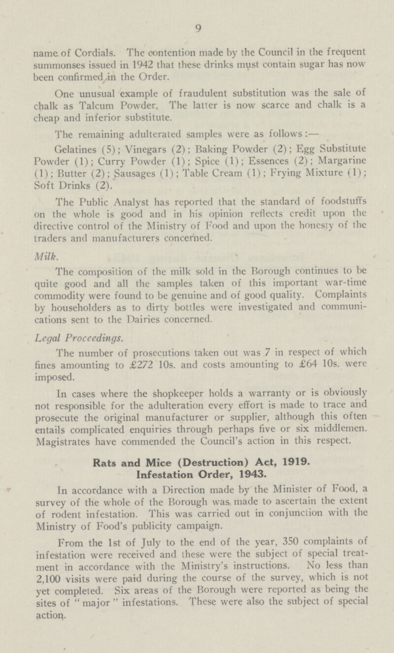 9 name of Cordials. The contention made by the Council in the frequent summonses issued in 1942 that these drinks must contain sugar has now been confirmed in the Order. One unusual example of fraudulent substitution was the sale of chalk as Talcum Powder. The latter is now scarce and chalk is a cheap and inferior substitute. The remaining adulterated samples were as follows:— Gelatines (5); Vinegars (2); Baking Powder (2); Egg Substitute Powder (1); Curry Powder (1); Spice (1); Essences (2); Margarine (1); Butter (2); Sausages (1); Table Cream (1); Frying Mixture (1); Soft Drinks (2). The Public Analyst has reported that the standard of foodstuffs on the whole is good and in his opinion reflects credit upon the directive control of the Ministry of Food and upon the honesty of the traders and manufacturers concerned. Milk. The composition of the milk sold in the Borough continues to be quite good and all the samples taken of this important war-time commodity were found to be genuine and of good quality. Complaints by householders as to dirty bottles were investigated and communi cations sent to the Dairies concerned. Legal Proceedings. The number of prosecutions taken out was 7 in respect of which fines amounting to £272 10s. and costs amounting to £64 10s. were imposed. In cases where the shopkeeper holds a warranty or is obviously not responsible for the adulteration every effort is made to trace and prosecute the original manufacturer or supplier, although this often entails complicated enquiries through perhaps five or six middlemen. Magistrates have commended the Council's action in this respect. Rats and Mice (Destruction) Act, 1919. Infestation Order, 1943. In accordance with a Direction made by the Minister of Food, a survey of the whole of the Borough was made to ascertain the extent of rodent infestation. This was carried out in conjunction with the Ministry of Food's publicity campaign. From the 1st of July to the end of the year, 350 complaints of infestation were received and these were the subject of special treat ment in accordance with the Ministry's instructions. No less than 2,100 visits were paid during the course of the survey, which is not yet completed. Six areas of the Borough were reported as being the sites of  major  infestations. These were also the subject of special action.