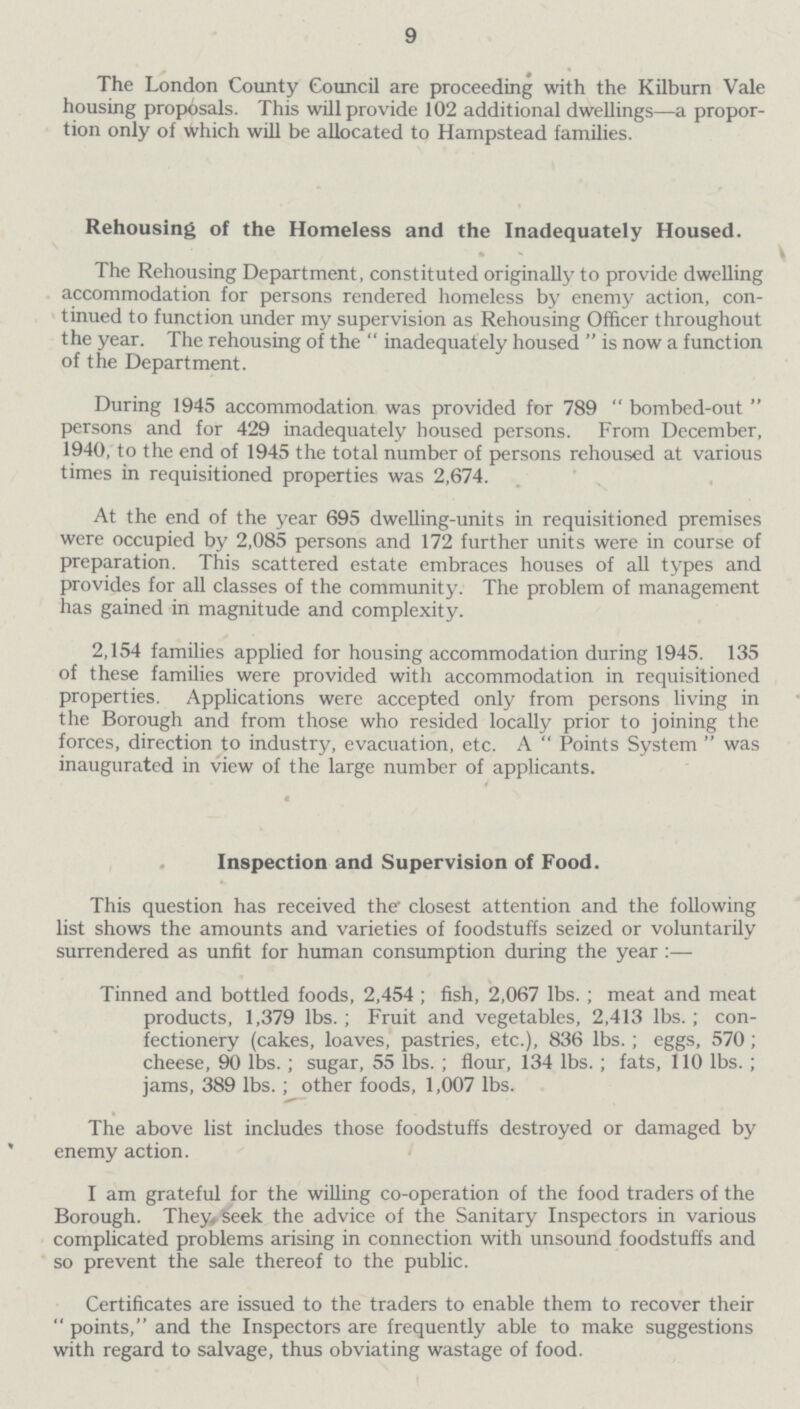 9 The London County Council are proceeding with the Kilburn Vale housing proposals. This will provide 102 additional dwellings—a propor tion only of Which will be allocated to Hampstead families. Rehousing of the Homeless and the Inadequately Housed. The Rehousing Department, constituted originally to provide dwelling accommodation for persons rendered homeless by enemy action, con tinued to function under my supervision as Rehousing Officer throughout the year. The rehousing of the  inadequately housed  is now a function of the Department. During 1945 accommodation was provided for 789 bombed-out persons and for 429 inadequately housed persons. From December, 1940, to the end of 1945 the total number of persons rehoused at various times in requisitioned properties was 2,674. At the end of the year 695 dwelling-units in requisitioned premises were occupied by 2,085 persons and 172 further units were in course of preparation. This scattered estate embraces houses of all types and provides for all classes of the community. The problem of management has gained in magnitude and complexity. 2,154 families applied for housing accommodation during 1945. 135 of these families were provided with accommodation in requisitioned properties. Applications were accepted only from persons living in the Borough and from those who resided locally prior to joining the forces, direction to industry, evacuation, etc. A Points System was inaugurated in view of the large number of applicants. Inspection and Supervision of Food. This question has received the closest attention and the following list shows the amounts and varieties of foodstuffs seized or voluntarily surrendered as unfit for human consumption during the year Tinned and bottled foods, 2,454; fish, 2,067 lbs.; meat and meat products, 1,379 lbs.; Fruit and vegetables, 2,413 lbs.; con fectionery (cakes, loaves, pastries, etc.), 836 lbs.; eggs, 570; cheese, 90 lbs.; sugar, 55 lbs.; flour, 134 lbs.; fats, 110 lbs.; jams, 389 lbs. ; other foods, 1,007 lbs. The above list includes those foodstuffs destroyed or damaged by enemy action. I am grateful for the willing co-operation of the food traders of the Borough. They, seek the advice of the Sanitary Inspectors in various complicated problems arising in connection with unsound foodstuffs and so prevent the sale thereof to the public. Certificates are issued to the traders to enable them to recover their points, and the Inspectors are frequently able to make suggestions with regard to salvage, thus obviating wastage of food.